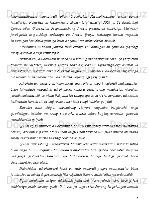 takomillashtirilishi   munosabati   bilan   O’zbekiston   Respublikasining   ayrim   qonun
hujjatlariga   o’zgartish   va   kushimchalar   kiritish   to’g’risida”gi   2008   yil   31   dekabrdagi
Qonuni   bilan   O’zbekiston   Respublikasining   Jinoyat–protsessual   kodeksiga,   Ma’muriy
javobgarlik   to’g’risidagi   kodeksiga   va   Jinoyat   ijrioya   kodeksiga   hamda   yuqorida
ko’rsatilgan har ikkala qonunga kator o’zgartish va kushimchalar kiritildi.
Advokatura   institutini   yanada   isloh   etishga   yo’naltirilgan   bu   qonunda   quyidagi
asosiy qoidalar o’z ifodasini topdi.
Birinchidan, advokatlikka nomzod shaxslarning malakasiga nisbatan qo’yilayotgan
talablar   kuchaytirildi,   ularning   yuridik   soha   bo’yicha   ish   tajribasiga   ega   bo’lishi   va
advokatlik tuzilmalarida  amaliyot  o’tashi  belgilandi, shuningdek,  advokatlarning  kasbga
oid malakasini muntazam ravishda oshirish majburiyligi joriy qilindi.
Advokaturani   maxsus   ko’nikmalarga   ega   bo’lgan   yuqori   malakali   mutaxassislar
bilan   ta’minlash   maqsadida   advokatlikka   nomzod   shaxslarning   malakasiga   nisbatan,
yuridik mutaxassislik bo’yicha ikki yillik ish stajiga ega bo’lish, shu jumladan, advokatlik
tuzilmasida kamida olti oy stajirovka o’tash kabi yangi talablar qo’yildi.
Shundan   kelib   chiqib,   advokatning   stajyori   maqomini   belgilovchi,   unga
qo’yiladigan   talablar   va   uning   stajirovka   o’tashi   bilan   bog’liq   normalar   qonunda
mustahkamlab qo’yildi. 
Qonunda, shuningdek, advokatning o’z bilimlarini doimiy ravishda takomillashtirib
borishi, Advokatlar palatasi tomonidan belgilangan tartibda uch yilda kamida bir marta
kasbiy malakasini oshirish shartligi belgilab qo’yildi.
Qonun   advokatning   mustaqilligini   ta’minlovchi   qator   normalarni   nazarda   tutish
bilan   birga   bu   mustaqillikni   ta’minlash   vositalaridan   biri   sifatida   advokatga   ilmiy   va
pedagogik   faoliyatdan   tashqari   haq   to’lanadigan   boshqa   turdagi   faoliyat   bilan
shug’ullanishni man etadi.
Ikkinchidan,   advokaturani   halol   va   kasb   mahorati   yuqori   mutaxassislar   bilan
to’ldirishni ta’minlaydigan samarali litsenziyalash tizimini tashkil etish nazarda tutildi. 
Ilgari   harakatda   bo’lgan   advokatlik   faoliyatini   litsenziyalash   tizimi   hozirgi   kun
talablariga   javob   bermay   qoldi.   U   litsenziya   olgan   shaxslarning   ko’pchiligini   amalda
16