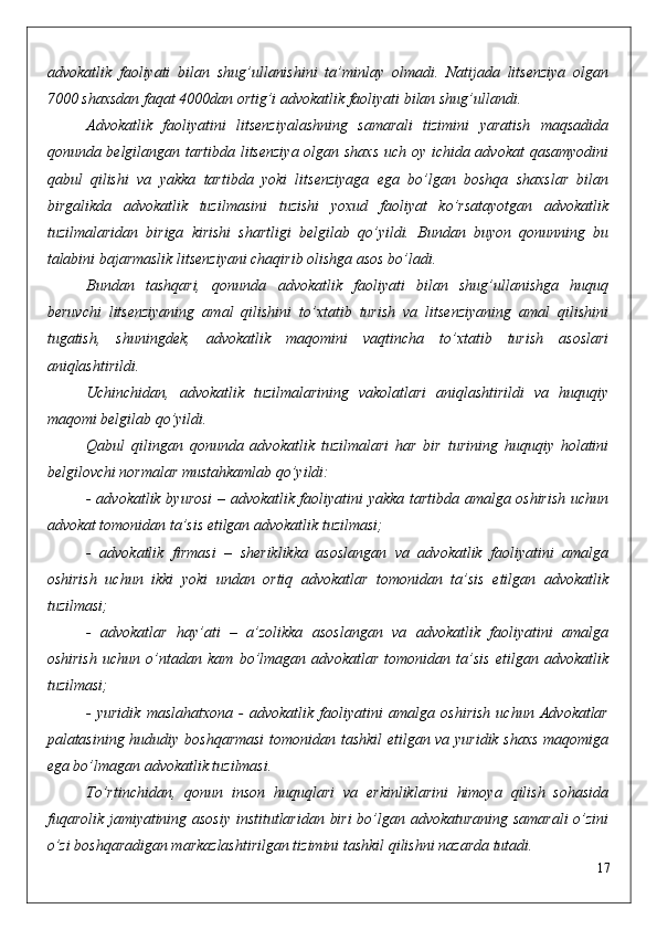 advokatlik   faoliyati   bilan   shug’ullanishini   ta’minlay   olmadi.   Natijada   litsenziya   olgan
7000 shaxsdan faqat 4000dan ortig’i advokatlik faoliyati bilan shug’ullandi.
Advokatlik   faoliyatini   litsenziyalashning   samarali   tizimini   yaratish   maqsadida
qonunda belgilangan tartibda litsenziya olgan shaxs  uch oy ichida advokat qasamyodini
qabul   qilishi   va   yakka   tartibda   yoki   litsenziyaga   ega   bo’lgan   boshqa   shaxslar   bilan
birgalikda   advokatlik   tuzilmasini   tuzishi   yoxud   faoliyat   ko’rsatayotgan   advokatlik
tuzilmalaridan   biriga   kirishi   shartligi   belgilab   qo’yildi.   Bundan   buyon   qonunning   bu
talabini bajarmaslik litsenziyani chaqirib olishga asos bo’ladi.
Bundan   tashqari,   qonunda   advokatlik   faoliyati   bilan   shug’ullanishga   huquq
beruvchi   litsenziyaning   amal   qilishini   to’xtatib   turish   va   litsenziyaning   amal   qilishini
tugatish,   shuningdek,   advokatlik   maqomini   vaqtincha   to’xtatib   turish   asoslari
aniqlashtirildi.
Uchinchidan,   advokatlik   tuzilmalarining   vakolatlari   aniqlashtirildi   va   huquqiy
maqomi belgilab qo’yildi.
Qabul   qilingan   qonunda   advokatlik   tuzilmalari   har   bir   turining   huquqiy   holatini
belgilovchi normalar mustahkamlab qo’yildi:
- advokatlik byurosi – advokatlik faoliyatini yakka tartibda amalga oshirish uchun
advokat tomonidan ta’sis etilgan advokatlik tuzilmasi;
-   advokatlik   firmasi   –   sheriklikka   asoslangan   va   advokatlik   faoliyatini   amalga
oshirish   uchun   ikki   yoki   undan   ortiq   advokatlar   tomonidan   ta’sis   etilgan   advokatlik
tuzilmasi;
-   advokatlar   hay’ati   –   a’zolikka   asoslangan   va   advokatlik   faoliyatini   amalga
oshirish   uchun   o’ntadan   kam   bo’lmagan   advokatlar   tomonidan   ta’sis   etilgan   advokatlik
tuzilmasi;
-   yuridik   maslahatxona   -   advokatlik   faoliyatini   amalga   oshirish   uchun   Advokatlar
palatasining hududiy boshqarmasi  tomonidan tashkil  etilgan va yuridik shaxs maqomiga
ega bo’lmagan advokatlik tuzilmasi.
To’rtinchidan,   qonun   inson   huquqlari   va   erkinliklarini   himoya   qilish   sohasida
fuqarolik jamiyatining asosiy institutlaridan biri  bo’lgan advokaturaning samarali  o’zini
o’zi boshqaradigan markazlashtirilgan tizimini tashkil qilishni nazarda tutadi.
17