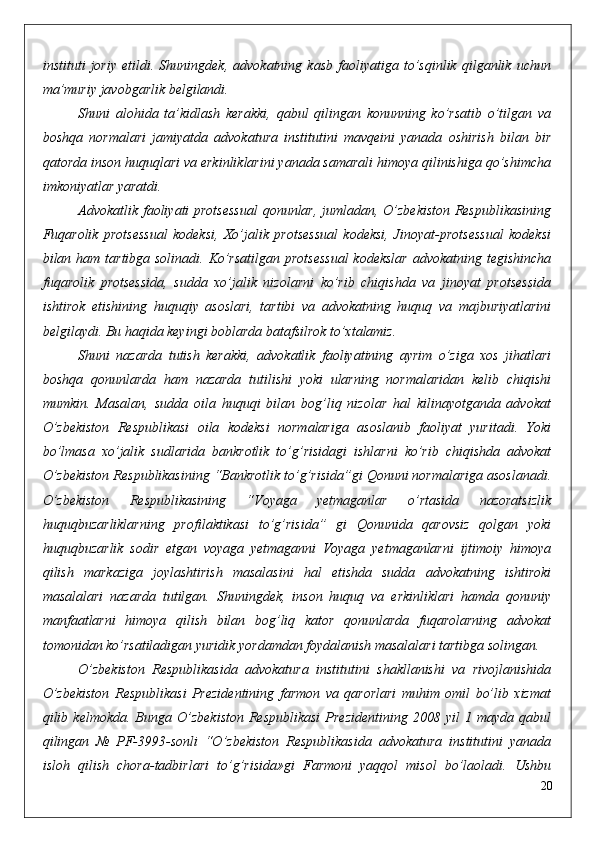 instituti   joriy   etildi.   Shuningdek,   advokatning   kasb   faoliyatiga   to’sqinlik   qilganlik   uchun
ma’muriy javobgarlik belgilandi.
Shuni   alohida   ta’kidlash   kerakki,   qabul   qilingan   konunning   ko’rsatib   o’tilgan   va
boshqa   normalari   jamiyatda   advokatura   institutini   mavqeini   yanada   oshirish   bilan   bir
qatorda inson huquqlari va erkinliklarini yanada samarali himoya qilinishiga qo’shimcha
imkoniyatlar yaratdi.
Advokatlik faoliyati protsessual  qonunlar, jumladan, O’zbekiston Respublikasining
Fuqarolik   protsessual   kodeksi,   Xo’jalik   protsessual   kodeksi,   Jinoyat-protsessual   kodeksi
bilan ham tartibga solinadi. Ko’rsatilgan protsessual  kodekslar  advokatning tegishincha
fuqarolik   protsessida,   sudda   xo’jalik   nizolarni   ko’rib   chiqishda   va   jinoyat   protsessida
ishtirok   etishining   huquqiy   asoslari,   tartibi   va   advokatning   huquq   va   majburiyatlarini
belgilaydi. Bu haqida keyingi boblarda batafsilrok to’xtalamiz.
Shuni   nazarda   tutish   kerakki,   advokatlik   faoliyatining   ayrim   o’ziga   xos   jihatlari
boshqa   qonunlarda   ham   nazarda   tutilishi   yoki   ularning   normalaridan   kelib   chiqishi
mumkin.   Masalan,   sudda   oila   huquqi   bilan   bog’liq   nizolar   hal   kilinayotganda   advokat
O’zbekiston   Respublikasi   oila   kodeksi   normalariga   asoslanib   faoliyat   yuritadi.   Yoki
bo’lmasa   xo’jalik   sudlarida   bankrotlik   to’g’risidagi   ishlarni   ko’rib   chiqishda   advokat
O’zbekiston Respublikasining “Bankrotlik to’g’risida”gi Qonuni normalariga asoslanadi.
O’zbekiston   Respublikasining   “Voyaga   yetmaganlar   o’rtasida   nazoratsizlik
huquqbuzarliklarning   profilaktikasi   to’g’risida”   gi   Qonunida   qarovsiz   qolgan   yoki
huquqbuzarlik   sodir   etgan   voyaga   yetmaganni   Voyaga   yetmaganlarni   ijtimoiy   himoya
qilish   markaziga   joylashtirish   masalasini   hal   etishda   sudda   advokatning   ishtiroki
masalalari   nazarda   tutilgan.   Shuningdek,   inson   huquq   va   erkinliklari   hamda   qonuniy
manfaatlarni   himoya   qilish   bilan   bog’liq   kator   qonunlarda   fuqarolarning   advokat
tomonidan ko’rsatiladigan yuridik yordamdan foydalanish masalalari tartibga solingan.
O’zbekiston   Respublikasida   advokatura   institutini   shakllanishi   va   rivojlanishida
O’zbekiston   Respublikasi   Prezidentining   farmon   va   qarorlari   muhim   omil   bo’lib   xizmat
qilib  kelmokda.   Bunga  O’zbekiston   Respublikasi   Prezidentining   2008   yil   1   mayda   qabul
qilingan   №   PF-3993-sonli   “O’zbekiston   Respublikasida   advokatura   institutini   yanada
isloh   qilish   chora-tadbirlari   to’g’risida»gi   Farmoni   yaqqol   misol   bo’laoladi.   Ushbu
20 