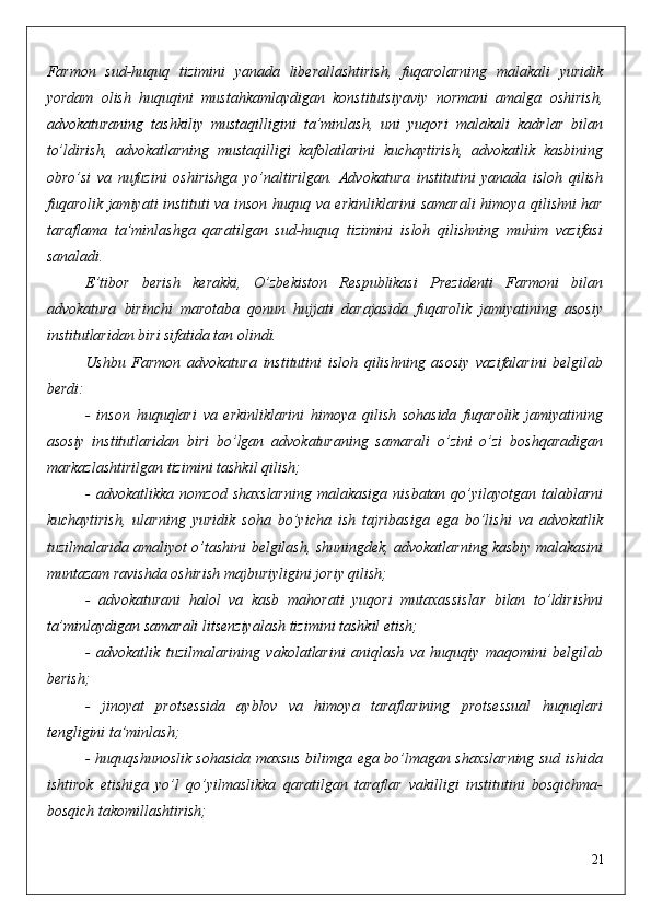Farmon   sud-huquq   tizimini   yanada   liberallashtirish,   fuqarolarning   malakali   yuridik
yordam   olish   huquqini   mustahkamlaydigan   konstitutsiyaviy   normani   amalga   oshirish,
advokaturaning   tashkiliy   mustaqilligini   ta’minlash,   uni   yuqori   malakali   kadrlar   bilan
to’ldirish,   advokatlarning   mustaqilligi   kafolatlarini   kuchaytirish,   advokatlik   kasbining
obro’si   va   nufuzini   oshirishga   yo’naltirilgan.   Advokatura   institutini   yanada   isloh   qilish
fuqarolik jamiyati instituti va inson huquq va erkinliklarini samarali himoya qilishni har
taraflama   ta’minlashga   qaratilgan   sud-huquq   tizimini   isloh   qilishning   muhim   vazifasi
sanaladi.
E’tibor   berish   kerakki,   O’zbekiston   Respublikasi   Prezidenti   Farmoni   bilan
advokatura   birinchi   marotaba   qonun   hujjati   darajasida   fuqarolik   jamiyatining   asosiy
institutlaridan biri sifatida tan olindi. 
Ushbu   Farmon   advokatura   institutini   isloh   qilishning   asosiy   vazifalarini   belgilab
berdi:
-   inson   huquqlari   va   erkinliklarini   himoya   qilish   sohasida   fuqarolik   jamiyatining
asosiy   institutlaridan   biri   bo’lgan   advokaturaning   samarali   o’zini   o’zi   boshqaradigan
markazlashtirilgan tizimini tashkil qilish;
-  advokatlikka  nomzod  shaxslarning   malakasiga  nisbatan  qo’yilayotgan  talablarni
kuchaytirish,   ularning   yuridik   soha   bo’yicha   ish   tajribasiga   ega   bo’lishi   va   advokatlik
tuzilmalarida amaliyot o’tashini belgilash, shuningdek, advokatlarning kasbiy malakasini
muntazam ravishda oshirish majburiyligini joriy qilish;
-   advokaturani   halol   va   kasb   mahorati   yuqori   mutaxassislar   bilan   to’ldirishni
ta’minlaydigan samarali litsenziyalash tizimini tashkil etish;
-   advokatlik   tuzilmalarining   vakolatlarini   aniqlash   va   huquqiy   maqomini   belgilab
berish;
-   jinoyat   protsessida   ayblov   va   himoya   taraflarining   protsessual   huquqlari
tengligini ta’minlash;
- huquqshunoslik sohasida maxsus bilimga ega bo’lmagan shaxslarning sud ishida
ishtirok   etishiga   yo’l   qo’yilmaslikka   qaratilgan   taraflar   vakilligi   institutini   bosqichma-
bosqich takomillashtirish;
21