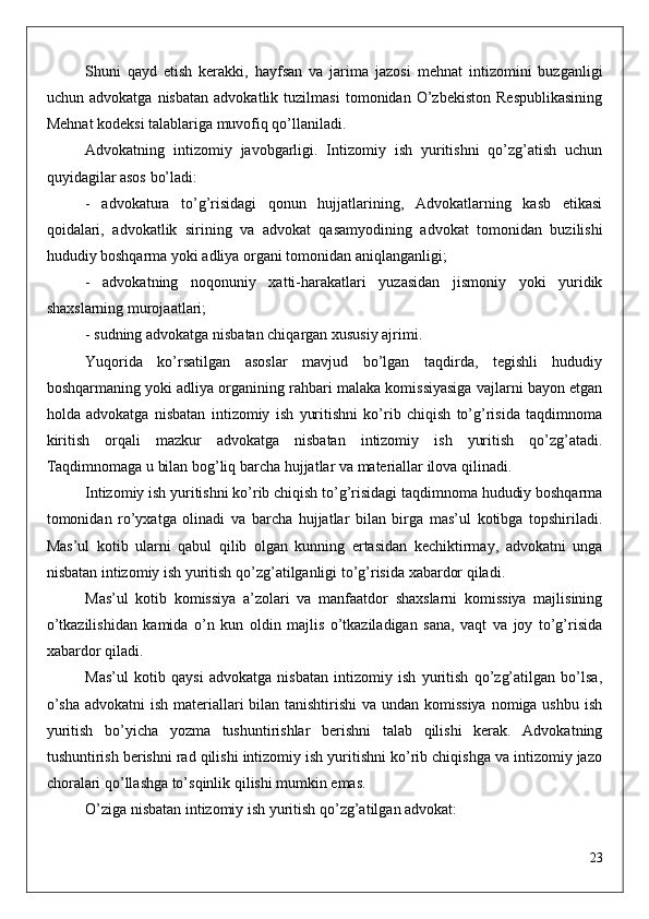 Shuni   qayd   etish   kerakki,   hayfsan   va   jarima   jazosi   mehnat   intizomini   buzganligi
uchun   advokatga   nisbatan   advokatlik   tuzilmasi   tomonidan   O’zbekiston   Respublikasining
Mehnat kodeksi talablariga muvofiq qo’llaniladi. 
Advokatning   intizomiy   javobgarligi.   Intizomiy   ish   yuritishni   qo’zg’atish   uchun
quyidagilar asos bo’ladi:
-   advokatura   to’g’risidagi   qonun   hujjatlarining,   Advokatlarning   kasb   etikasi
qoidalari,   advokatlik   sirining   va   advokat   qasamyodining   advokat   tomonidan   buzilishi
hududiy boshqarma yoki adliya organi tomonidan aniqlanganligi;
-   advokatning   noqonuniy   xatti-harakatlari   yuzasidan   jismoniy   yoki   yuridik
shaxslarning murojaatlari;
- sudning advokatga nisbatan chiqargan xususiy ajrimi.
Yuqorida   ko’rsatilgan   asoslar   mavjud   bo’lgan   taqdirda,   tegishli   hududiy
boshqarmaning yoki adliya organining rahbari malaka komissiyasiga vajlarni bayon etgan
holda   advokatga   nisbatan   intizomiy   ish   yuritishni   ko’rib   chiqish   to’g’risida   taqdimnoma
kiritish   orqali   mazkur   advokatga   nisbatan   intizomiy   ish   yuritish   qo’zg’atadi.
Taqdimnomaga u bilan bog’liq barcha hujjatlar va materiallar ilova qilinadi.
Intizomiy ish yuritishni ko’rib chiqish to’g’risidagi taqdimnoma hududiy boshqarma
tomonidan   ro’yxatga   olinadi   va   barcha   hujjatlar   bilan   birga   mas’ul   kotibga   topshiriladi.
Mas’ul   kotib   ularni   qabul   qilib   olgan   kunning   ertasidan   kechiktirmay,   advokatni   unga
nisbatan intizomiy ish yuritish qo’zg’atilganligi to’g’risida xabardor qiladi.
Mas’ul   kotib   komissiya   a’zolari   va   manfaatdor   shaxslarni   komissiya   majlisining
o’tkazilishidan   kamida   o’n   kun   oldin   majlis   o’tkaziladigan   sana,   vaqt   va   joy   to’g’risida
xabardor qiladi.
Mas’ul   kotib   qaysi   advokatga   nisbatan   intizomiy   ish   yuritish   qo’zg’atilgan   bo’lsa,
o’sha  advokatni ish materiallari  bilan tanishtirishi  va undan komissiya  nomiga ushbu ish
yuritish   bo’yicha   yozma   tushuntirishlar   berishni   talab   qilishi   kerak.   Advokatning
tushuntirish berishni rad qilishi intizomiy ish yuritishni ko’rib chiqishga va intizomiy jazo
choralari qo’llashga to’sqinlik qilishi mumkin emas.
O’ziga nisbatan intizomiy ish yuritish qo’zg’atilgan advokat:
23