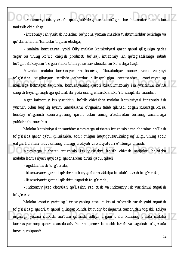 -   intizomiy   ish   yuritish   qo’zg’atilishiga   asos   bo’lgan   barcha   materiallar   bilan
tanishib chiqishga;
- intizomiy ish yuritish holatlari bo’yicha yozma shaklda tushuntirishlar berishga va
qo’shimcha ma’lumotlar taqdim etishga;
-   malaka   komissiyasi   yoki   Oliy   malaka   komissiyasi   qaror   qabul   qilguniga   qadar
(agar   bu   uning   ko’rib   chiqish   predmeti   bo’lsa),   intizomiy   ish   qo’zg’atilishiga   sabab
bo’lgan shikoyatni bergan shaxs bilan yarashuv choralarini ko’rishga haqli.
Advokat   malaka   komissiyasi   majlisining   o’tkaziladigan   sanasi,   vaqti   va   joyi
to’g’risida   belgilangan   tartibda   xabardor   qilinganligiga   qaramasdan,   komissiyaning
majlisiga   kelmagan   taqdirda,   komissiyaning   qarori   bilan   intizomiy   ish   yuritishni   ko’rib
chiqish keyingi majlisga qoldirilishi yoki uning ishtirokisiz ko’rib chiqilishi mumkin.
Agar   intizomiy   ish   yuritishni   ko’rib   chiqishda   malaka   komissiyasi   intizomiy   ish
yuritish   bilan   bog’liq   ayrim   masalalarni   o’rganish   talab   qilinadi   degan   xulosaga   kelsa,
bunday   o’rganish   komissiyaning   qarori   bilan   uning   a’zolaridan   birining   zimmasiga
yuklatilishi mumkin.
Malaka komissiyasi tomonidan advokatga nisbatan intizomiy jazo choralari qo’llash
to’g’risida   qaror   qabul   qilinishida,   sodir   etilgan   huquqbuzarlikning   og’irligi,   uning   sodir
etilgan holatlari, advokatning oldingi faoliyati va xulq-atvori e’tiborga olinadi.
Advokatga   nisbatan   intizomiy   ish   yuritishni   ko’rib   chiqish   natijalari   bo’yicha
malaka komissiyasi quyidagi qarorlardan birini qabul qiladi:
- ogohlantirish to’g’risida;
- litsenziyaning amal qilishini olti oygacha muddatga to’xtatib turish to’g’risida;
- litsenziyaning amal qilishini tugatish to’g’risida;
-   intizomiy   jazo   choralari   qo’llashni   rad   etish   va   intizomiy   ish   yuritishni   tugatish
to’g’risida.
Malaka   komissiyasining   litsenziyaning   amal   qilishini   to’xtatib   turish   yoki   tugatish
to’g’risidagi qarori, u qabul qilingan kunda hududiy boshqarma tomonidan tegishli adliya
organiga   yozma   shaklda   ma’lum   qilinadi,   adliya   organi   o’sha   kunning   o’zida   malaka
komissiyasining   qarori   asosida   advokat   maqomini   to’xtatib   turish   va   tugatish   to’g’risida
buyruq chiqaradi.
24