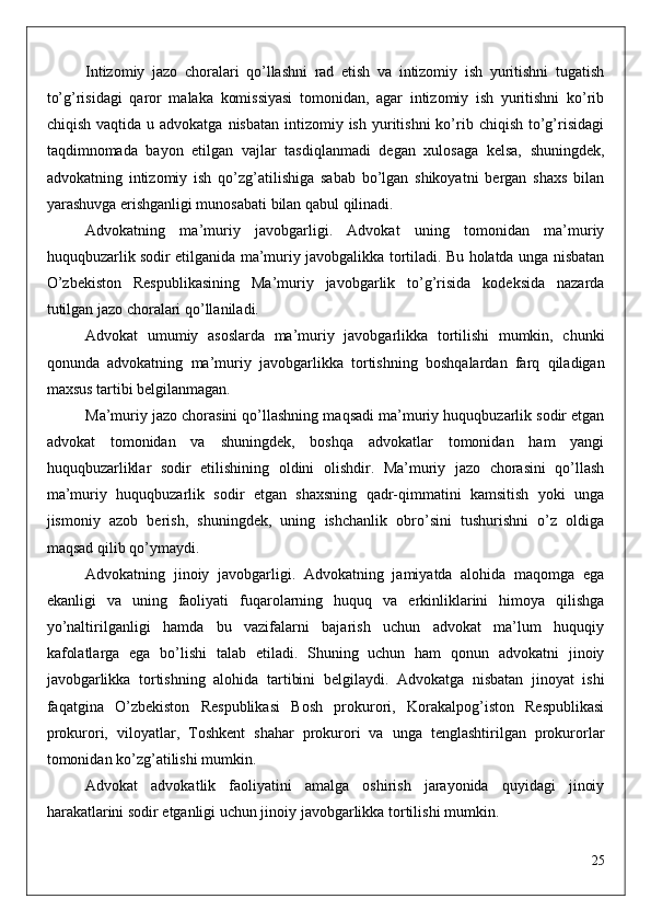 Intizomiy   jazo   choralari   qo’llashni   rad   etish   va   intizomiy   ish   yuritishni   tugatish
to’g’risidagi   qaror   malaka   komissiyasi   tomonidan,   agar   intizomiy   ish   yuritishni   ko’rib
chiqish  vaqtida u  advokatga  nisbatan  intizomiy ish  yuritishni  ko’rib chiqish  to’g’risidagi
taqdimnomada   bayon   etilgan   vajlar   tasdiqlanmadi   degan   xulosaga   kelsa,   shuningdek,
advokatning   intizomiy   ish   qo’zg’atilishiga   sabab   bo’lgan   shikoyatni   bergan   shaxs   bilan
yarashuvga erishganligi munosabati bilan qabul qilinadi.
Advokatning   ma’muriy   javobgarligi.   Advokat   uning   tomonidan   ma’muriy
huquqbuzarlik sodir etilganida ma’muriy javobgalikka tortiladi. Bu holatda unga nisbatan
O’zbekiston   Respublikasining   Ma’muriy   javobgarlik   to’g’risida   kodeksida   nazarda
tutilgan jazo choralari qo’llaniladi.
Advokat   umumiy   asoslarda   ma’muriy   javobgarlikka   tortilishi   mumkin,   chunki
qonunda   advokatning   ma’muriy   javobgarlikka   tortishning   boshqalardan   farq   qiladigan
maxsus tartibi belgilanmagan.
Ma’muriy jazo chorasini qo’llashning maqsadi ma’muriy huquqbuzarlik sodir etgan
advokat   tomonidan   va   shuningdek,   boshqa   advokatlar   tomonidan   ham   yangi
huquqbuzarliklar   sodir   etilishining   oldini   olishdir.   Ma’muriy   jazo   chorasini   qo’llash
ma’muriy   huquqbuzarlik   sodir   etgan   shaxsning   qadr-qimmatini   kamsitish   yoki   unga
jismoniy   azob   berish,   shuningdek,   uning   ishchanlik   obro’sini   tushurishni   o’z   oldiga
maqsad qilib qo’ymaydi. 
Advokatning   jinoiy   javobgarligi.   Advokatning   jamiyatda   alohida   maqomga   ega
ekanligi   va   uning   faoliyati   fuqarolarning   huquq   va   erkinliklarini   himoya   qilishga
yo’naltirilganligi   hamda   bu   vazifalarni   bajarish   uchun   advokat   ma’lum   huquqiy
kafolatlarga   ega   bo’lishi   talab   etiladi.   Shuning   uchun   ham   qonun   advokatni   jinoiy
javobgarlikka   tortishning   alohida   tartibini   belgilaydi.   Advokatga   nisbatan   jinoyat   ishi
faqatgina   O’zbekiston   Respublikasi   Bosh   prokurori,   Korakalpog’iston   Respublikasi
prokurori,   viloyatlar,   Toshkent   shahar   prokurori   va   unga   tenglashtirilgan   prokurorlar
tomonidan ko’zg’atilishi mumkin. 
Advokat   advokatlik   faoliyatini   amalga   oshirish   jarayonida   quyidagi   jinoiy
harakatlarini sodir etganligi uchun jinoiy javobgarlikka tortilishi mumkin.
25