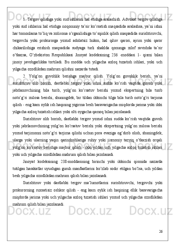 1. Tergov qilishga yoki sud ishlarini hal etishga aralashish. Advokat tergov qilishga
yoki sud ishlarini hal etishga noqonuniy ta’sir ko’rsatish maqsadida aralashsa, ya’ni ishni
har tomonlama to’liq va xolisona o’rganilishiga to’sqinlik qilish maqsadida surishtiruvchi,
tergovchi   yoki   prokurorga   yoxud   adolatsiz   hukm,   hal   qiluv   qarori,   ajrim   yoki   qaror
chikarilishiga   erishish   maqsadida   sudyaga   turli   shaklda   qonunga   xilof   ravishda   ta’sir
o’tkazsa,   O’zbekiston   Respublikasi   Jinoyat   kodeksining   236   -moddasi   1-   qismi   bilan
jinoiy   javobgarlikka   tortiladi.   Bu   modda   uch   yilgacha   axloq   tuzatish   ishlari,   yoki   uch
yilgacha ozodlikdan mahrum qilishni nazarda tutadi. 
2.   Yolg’on   guvohlik   berishga   majbur   qilish.   Yolg’on   guvohlik   berish,   ya’ni
surishtiruv   olib   borish,   dastlabki   tergov   yoki   ishni   sudda   ko’rish   vaqtida   guvoh   yoki
jabrlanuvchining   bila   turib,   yolg’on   ko’rsatuv   berishi   yoxud   ekspertning   bila   turib
noto’g’ri   xulosa   berishi,   shuningdek,   bir   tildan   ikkinchi   tilga   bila   turib   noto’g’ri   tarjima
qilish - eng kam oylik ish haqining yigirma besh baravarigacha miqdorda jarima yoki ikki
yilgacha axloq tuzatish ishlari yoki olti oygacha qamoq bilan jazolanadi.
Surishtiruv   olib   borish,   dastlabki   tergov   yoxud   ishni   sudda   ko’rish   vaqtida   guvoh
yoki   jabrlanuvchining   yolg’on   ko’rsatuv   berishi   yoki   ekspertning   yolg’on   xulosa   berishi
yoxud tarjimonni noto’g’ri tarjima qilishi uchun pora evaziga og’dirib olish, shuningdek,
ularga   yoki   ularning   yaqin   qarindoshlariga   ruhiy   yoki   jismoniy   tazyiq   o’tkazish   orqali
yolg’on ko’rsatuv berishga majbur qilish - ikki yildan uch yilgacha axloq tuzatish ishlari
yoki uch yilgacha ozodlikdan mahrum qilish bilan jazolanadi.
Jinoyat   kodeksining   238-moddasining   birinchi   yoki   ikkinchi   qismida   nazarda
tutilgan  harakatlar  uyushgan  guruh  manfaatlarini  ko’zlab  sodir  etilgan  bo’lsa,   uch yildan
besh yilgacha ozodlikdan mahrum qilish bilan jazolanadi.
Surishtiruv   yoki   dastlabki   tergov   ma’lumotlarini   surishtiruvchi,   tergovchi   yoki
prokurorning   ruxsatisiz   oshkor   qilish   -   eng   kam   oylik   ish   haqining   ellik   baravarigacha
miqdorda jarima yoki uch yilgacha axloq tuzatish  ishlari yoxud uch yilgacha ozodlikdan
mahrum qilish bilan jazolanadi.
26