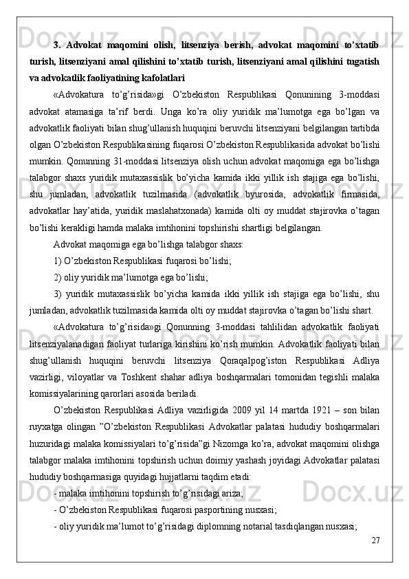 3.   Advokat   maqomini   olish,   litsenziya   berish,   advokat   maqomini   to’xtatib
turish, litsenziyani amal qilishini to’xtatib turish, litsenziyani amal qilishini tugatish
va advokatlik faoliyatining kafolatlari
«Advokatura   to’g’risida»gi   O’zbekiston   Respublikasi   Qonunining   3-moddasi
advokat   atamasiga   ta’rif   berdi.   Unga   ko’ra   oliy   yuridik   ma’lumotga   ega   bo’lgan   va
advokatlik faoliyati bilan shug’ullanish huquqini beruvchi litsenziyani belgilangan tartibda
olgan O’zbekiston Respublikasining fuqarosi O’zbekiston Respublikasida advokat bo’lishi
mumkin. Qonunning 31-moddasi litsenziya olish uchun advokat maqomiga ega bo’lishga
talabgor   shaxs   yuridik   mutaxassislik   bo’yicha   kamida   ikki   yillik   ish   stajiga   ega   bo’lishi,
shu   jumladan,   advokatlik   tuzilmasida   (advokatlik   byurosida,   advokatlik   firmasida,
advokatlar   hay’atida,   yuridik   maslahatxonada)   kamida   olti   oy   muddat   stajirovka   o’tagan
bo’lishi kerakligi hamda malaka imtihonini topshirishi shartligi belgilangan. 
Advokat maqomiga ega bo’lishga talabgor shaxs:
1) O’zbekiston Respublikasi fuqarosi bo’lishi; 
2) oliy yuridik ma’lumotga ega bo’lishi;
3)   yuridik   mutaxassislik   bo’yicha   kamida   ikki   yillik   ish   stajiga   ega   bo’lishi,   shu
jumladan, advokatlik tuzilmasida kamida olti oy muddat stajirovka o’tagan bo’lishi shart.
«Advokatura   to’g’risida»gi   Qonunning   3-moddasi   tahlilidan   advokatlik   faoliyati
litsenziyalanadigan faoliyat turlariga kirishini ko’rish mumkin. Advokatlik faoliyati bilan
shug’ullanish   huquqini   beruvchi   litsenziya   Qoraqalpog’iston   Respublikasi   Adliya
vazirligi,   viloyatlar   va   Toshkent   shahar   adliya   boshqarmalari   tomonidan   tegishli   malaka
komissiyalarining qarorlari asosida beriladi.
O’zbekiston   Respublikasi   Adliya   vazirligida   2009   yil   14   martda   1921   –   son   bilan
ruyxatga   olingan   ”O’zbekiston   Respublikasi   Advokatlar   palatasi   hududiy   boshqarmalari
huzuridagi malaka komissiyalari to’g’risida”gi Nizomga ko’ra, advokat maqomini olishga
talabgor malaka imtihonini topshirish uchun doimiy yashash joyidagi Advokatlar palatasi
hududiy boshqarmasiga quyidagi hujjatlarni taqdim etadi:
- malaka imtihonini topshirish to’g’risidagi ariza;
- O’zbekiston Respublikasi fuqarosi pasportining nusxasi;
- oliy yuridik ma’lumot to’g’risidagi diplomning notarial tasdiqlangan nusxasi;
27 