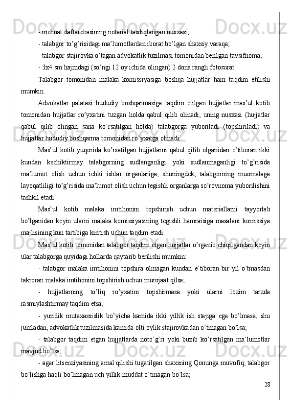 - mehnat daftarchasining notarial tasdiqlangan nusxasi;
- talabgor to’g’risidagi ma’lumotlardan iborat bo’lgan shaxsiy varaqa;
- talabgor stajirovka o’tagan advokatlik tuzilmasi tomonidan berilgan tavsifnoma;
- 3x4 sm hajmdagi (so’ngi 12 oy ichida olingan) 2 dona rangli fotosurat.
Talabgor   tomonidan   malaka   komissiyasiga   boshqa   hujjatlar   ham   taqdim   etilishi
mumkin.
Advokatlar   palatasi   hududiy   boshqarmasiga   taqdim   etilgan   hujjatlar   mas’ul   kotib
tomonidan   hujjatlar   ro’yxatini   tuzgan   holda   qabul   qilib   olinadi,   uning   nusxasi   (hujjatlar
qabul   qilib   olingan   sana   ko’rsatilgan   holda)   talabgorga   yuboriladi   (topshiriladi)   va
hujjatlar hududiy boshqarma tomonidan ro’yxatga olinadi.
Mas’ul   kotib   yuqorida   ko’rsatilgan   hujjatlarni   qabul   qilib   olganidan   e’tiboran   ikki
kundan   kechiktirmay   talabgorning   sudlanganligi   yoki   sudlanmaganligi   to’g’risida
ma’lumot   olish   uchun   ichki   ishlar   organlariga,   shuningdek,   talabgorning   muomalaga
layoqatliligi to’g’risida ma’lumot olish uchun tegishli organlarga so’rovnoma yuborilishini
tashkil etadi.
Mas’ul   kotib   malaka   imtihonini   topshirish   uchun   materiallarni   tayyorlab
bo’lganidan keyin ularni  malaka komissiyasining  tegishli  hamraisiga masalani  komissiya
majlisining kun tartibiga kiritish uchun taqdim etadi.
Mas’ul kotib tomonidan talabgor taqdim etgan hujjatlar o’rganib chiqilgandan keyin
ular talabgorga quyidagi hollarda qaytarib berilishi mumkin:
-   talabgor   malaka   imtihonini   topshira   olmagan   kundan   e’tiboran   bir   yil   o’tmasdan
takroran malaka imtihonini topshirish uchun murojaat qilsa;
-   hujjatlarning   to’liq   ro’yxatini   topshirmasa   yoki   ularni   lozim   tarzda
rasmiylashtirmay taqdim etsa;
-   yuridik   mutaxassislik   bo’yicha   kamida   ikki   yillik   ish   stajiga   ega   bo’lmasa,   shu
jumladan, advokatlik tuzilmasida kamida olti oylik stajirovkadan o’tmagan bo’lsa;
-   talabgor   taqdim   etgan   hujjatlarda   noto’g’ri   yoki   buzib   ko’rsatilgan   ma’lumotlar
mavjud bo’lsa;
- agar litsenziyasining amal qilishi tugatilgan shaxsning Qonunga muvofiq, talabgor
bo’lishga haqli bo’lmagan uch yillik muddat o’tmagan bo’lsa;
28