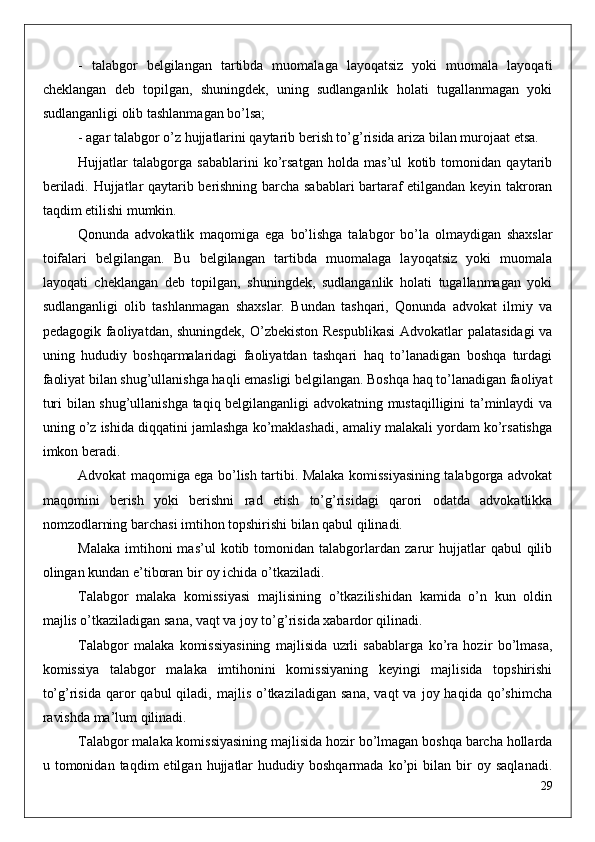 -   talabgor   belgilangan   tartibda   muomalaga   layoqatsiz   yoki   muomala   layoqati
cheklangan   deb   topilgan,   shuningdek,   uning   sudlanganlik   holati   tugallanmagan   yoki
sudlanganligi olib tashlanmagan bo’lsa;
- agar talabgor o’z hujjatlarini qaytarib berish to’g’risida ariza bilan murojaat etsa.
Hujjatlar   talabgorga   sabablarini   ko’rsatgan   holda   mas’ul   kotib   tomonidan   qaytarib
beriladi. Hujjatlar qaytarib berishning barcha sabablari bartaraf etilgandan keyin takroran
taqdim etilishi mumkin.
Qonunda   advokatlik   maqomiga   ega   bo’lishga   talabgor   bo’la   olmaydigan   shaxslar
toifalari   belgilangan.   Bu   belgilangan   tartibda   muomalaga   layoqatsiz   yoki   muomala
layoqati   cheklangan   deb   topilgan,   shuningdek,   sudlanganlik   holati   tugallanmagan   yoki
sudlanganligi   olib   tashlanmagan   shaxslar.   Bundan   tashqari,   Qonunda   advokat   ilmiy   va
pedagogik faoliyatdan, shuningdek, O’zbekiston Respublikasi  Advokatlar  palatasidagi  va
uning   hududiy   boshqarmalaridagi   faoliyatdan   tashqari   haq   to’lanadigan   boshqa   turdagi
faoliyat bilan shug’ullanishga haqli emasligi belgilangan. Boshqa haq to’lanadigan faoliyat
turi bilan shug’ullanishga taqiq belgilanganligi advokatning mustaqilligini ta’minlaydi va
uning o’z ishida diqqatini jamlashga ko’maklashadi, amaliy malakali yordam ko’rsatishga
imkon beradi. 
Advokat maqomiga ega bo’lish tartibi. Malaka komissiyasining talabgorga advokat
maqomini   berish   yoki   berishni   rad   etish   to’g’risidagi   qarori   odatda   advokatlikka
nomzodlarning barchasi imtihon topshirishi bilan qabul qilinadi. 
Malaka   imtihoni   mas’ul   kotib  tomonidan   talabgorlardan   zarur   hujjatlar   qabul   qilib
olingan kundan e’tiboran bir oy ichida o’tkaziladi.
Talabgor   malaka   komissiyasi   majlisining   o’tkazilishidan   kamida   o’n   kun   oldin
majlis o’tkaziladigan sana, vaqt va joy to’g’risida xabardor qilinadi.
Talabgor   malaka   komissiyasining   majlisida   uzrli   sabablarga   ko’ra   hozir   bo’lmasa,
komissiya   talabgor   malaka   imtihonini   komissiyaning   keyingi   majlisida   topshirishi
to’g’risida   qaror  qabul  qiladi,  majlis   o’tkaziladigan   sana,  vaqt  va   joy  haqida  qo’shimcha
ravishda ma’lum qilinadi.
Talabgor malaka komissiyasining majlisida hozir bo’lmagan boshqa barcha hollarda
u  tomonidan   taqdim   etilgan   hujjatlar   hududiy  boshqarmada   ko’pi   bilan   bir   oy  saqlanadi.
29