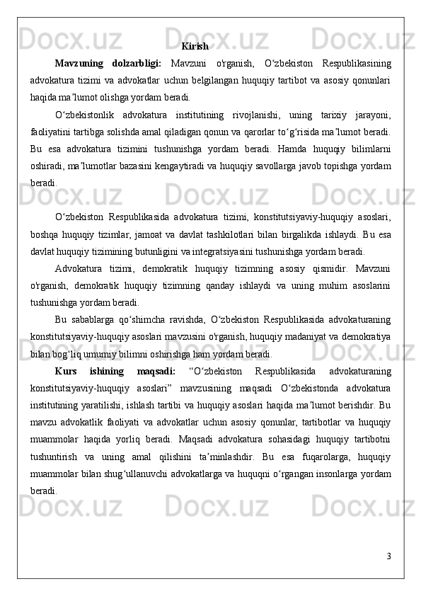 Kirish
Mavzuning   dolzarbligi:   Mavzuni   o'rganish,   O zbekiston   Respublikasiningʻ
advokatura   tizimi   va   advokatlar   uchun   belgilangan   huquqiy   tartibot   va   asosiy   qonunlari
haqida ma lumot olishga yordam beradi.	
ʼ
O zbekistonlik   advokatura   institutining   rivojlanishi,   uning   tarixiy   jarayoni,	
ʻ
faoliyatini tartibga solishda amal qiladigan qonun va qarorlar to g risida ma lumot beradi.	
ʻ ʻ ʼ
Bu   esa   advokatura   tizimini   tushunishga   yordam   beradi.   Hamda   huquqiy   bilimlarni
oshiradi, ma lumotlar bazasini kengaytiradi va huquqiy savollarga javob topishga yordam	
ʼ
beradi.
O zbekiston   Respublikasida   advokatura   tizimi,   konstitutsiyaviy-huquqiy   asoslari,	
ʻ
boshqa   huquqiy   tizimlar,   jamoat   va   davlat   tashkilotlari   bilan   birgalikda   ishlaydi.   Bu   esa
davlat huquqiy tizimining butunligini va integratsiyasini tushunishga yordam beradi.
Advokatura   tizimi,   demokratik   huquqiy   tizimning   asosiy   qismidir.   Mavzuni
o'rganish,   demokratik   huquqiy   tizimning   qanday   ishlaydi   va   uning   muhim   asoslarini
tushunishga yordam beradi.
Bu   sabablarga   qo shimcha   ravishda,   O zbekiston   Respublikasida   advokaturaning	
ʻ ʻ
konstitutsiyaviy-huquqiy asoslari mavzusini o'rganish, huquqiy madaniyat va demokratiya
bilan bog liq umumiy bilimni oshirishga ham yordam beradi.	
ʻ
Kurs   ishining   maqsadi:   “O zbekiston   Respublikasida   advokaturaning	
ʻ
konstitutsiyaviy-huquqiy   asoslari”   mavzusining   maqsadi   O zbekistonda   advokatura	
ʻ
institutining yaratilishi, ishlash tartibi va huquqiy asoslari  haqida ma lumot berishdir. Bu	
ʼ
mavzu   advokatlik   faoliyati   va   advokatlar   uchun   asosiy   qonunlar,   tartibotlar   va   huquqiy
muammolar   haqida   yorliq   beradi.   Maqsadi   advokatura   sohasidagi   huquqiy   tartibotni
tushuntirish   va   uning   amal   qilishini   ta minlashdir.   Bu   esa   fuqarolarga,   huquqiy	
ʼ
muammolar bilan shug ullanuvchi advokatlarga va huquqni o rgangan insonlarga yordam	
ʻ ʻ
beradi.
3