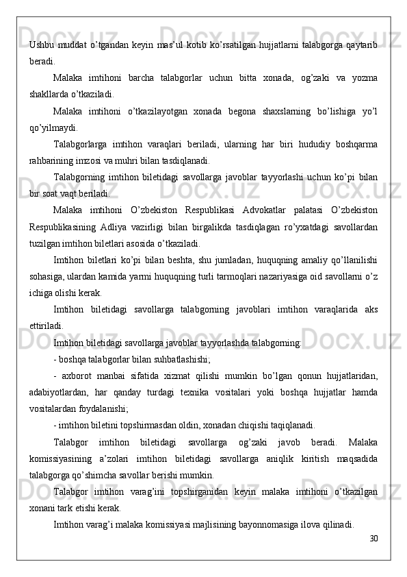 Ushbu   muddat   o’tgandan   keyin   mas’ul   kotib   ko’rsatilgan   hujjatlarni   talabgorga   qaytarib
beradi.
Malaka   imtihoni   barcha   talabgorlar   uchun   bitta   xonada,   og’zaki   va   yozma
shakllarda o’tkaziladi.
Malaka   imtihoni   o’tkazilayotgan   xonada   begona   shaxslarning   bo’lishiga   yo’l
qo’yilmaydi.
Talabgorlarga   imtihon   varaqlari   beriladi,   ularning   har   biri   hududiy   boshqarma
rahbarining imzosi va muhri bilan tasdiqlanadi.
Talabgorning   imtihon   biletidagi   savollarga   javoblar   tayyorlashi   uchun   ko’pi   bilan
bir soat vaqt beriladi.
Malaka   imtihoni   O’zbekiston   Respublikasi   Advokatlar   palatasi   O’zbekiston
Respublikasining   Adliya   vazirligi   bilan   birgalikda   tasdiqlagan   ro’yxatdagi   savollardan
tuzilgan imtihon biletlari asosida o’tkaziladi.
Imtihon   biletlari   ko’pi   bilan   beshta,   shu   jumladan,   huquqning   amaliy   qo’llanilishi
sohasiga, ulardan kamida yarmi huquqning turli tarmoqlari nazariyasiga oid savollarni o’z
ichiga olishi kerak.
Imtihon   biletidagi   savollarga   talabgorning   javoblari   imtihon   varaqlarida   aks
ettiriladi.
Imtihon biletidagi savollarga javoblar tayyorlashda talabgorning:
- boshqa talabgorlar bilan suhbatlashishi;
-   axborot   manbai   sifatida   xizmat   qilishi   mumkin   bo’lgan   qonun   hujjatlaridan,
adabiyotlardan,   har   qanday   turdagi   texnika   vositalari   yoki   boshqa   hujjatlar   hamda
vositalardan foydalanishi;
- imtihon biletini topshirmasdan oldin, xonadan chiqishi taqiqlanadi.
Talabgor   imtihon   biletidagi   savollarga   og’zaki   javob   beradi.   Malaka
komissiyasining   a’zolari   imtihon   biletidagi   savollarga   aniqlik   kiritish   maqsadida
talabgorga qo’shimcha savollar berishi mumkin.
Talabgor   imtihon   varag’ini   topshirganidan   keyin   malaka   imtihoni   o’tkazilgan
xonani tark etishi kerak.
Imtihon varag’i malaka komissiyasi majlisining bayonnomasiga ilova qilinadi.
30 