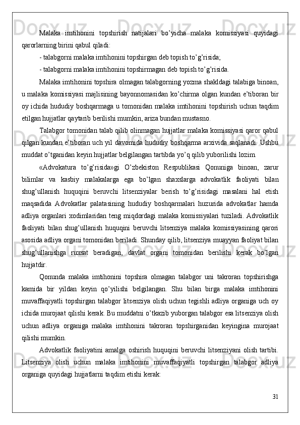 Malaka   imtihonini   topshirish   natijalari   bo’yicha   malaka   komissiyasi   quyidagi
qarorlarning birini qabul qiladi: 
- talabgorni malaka imtihonini topshirgan deb topish to’g’risida;
- talabgorni malaka imtihonini topshirmagan deb topish to’g’risida.
Malaka imtihonini topshira olmagan talabgorning yozma shakldagi talabiga binoan,
u malaka komissiyasi  majlisining bayonnomasidan ko’chirma olgan kundan e’tiboran bir
oy ichida hududiy boshqarmaga u tomonidan malaka imtihonini topshirish uchun taqdim
etilgan hujjatlar qaytarib berilishi mumkin, ariza bundan mustasno.
Talabgor tomonidan talab qilib olinmagan hujjatlar malaka komissiyasi qaror qabul
qilgan kundan e’tiboran uch yil davomida hududiy boshqarma arxivida saqlanadi. Ushbu
muddat o’tganidan keyin hujjatlar belgilangan tartibda yo’q qilib yuborilishi lozim.
«Advokatura   to’g’risida»gi   O’zbekiston   Respublikasi   Qonuniga   binoan,   zarur
bilimlar   va   kasbiy   malakalarga   ega   bo’lgan   shaxslarga   advokatlik   faoliyati   bilan
shug’ullanish   huquqini   beruvchi   litsenziyalar   berish   to’g’risidagi   masalani   hal   etish
maqsadida   Advokatlar   palatasining   hududiy   boshqarmalari   huzurida   advokatlar   hamda
adliya organlari xodimlaridan teng miqdordagi malaka komissiyalari tuziladi. Advokatlik
faoliyati   bilan   shug’ullanish   huquqini   beruvchi   litsenziya   malaka   komissiyasining   qarori
asosida adliya organi tomonidan beriladi. Shunday qilib, litsenziya muayyan faoliyat bilan
shug’ullanishga   ruxsat   beradigan,   davlat   organi   tomonidan   berilishi   kerak   bo’lgan
hujjatdir. 
Qonunda   malaka   imtihonini   topshira   olmagan   talabgor   uni   takroran   topshirishga
kamida   bir   yildan   keyin   qo’yilishi   belgilangan.   Shu   bilan   birga   malaka   imtihonini
muvaffaqiyatli  topshirgan talabgor  litsenziya  olish  uchun tegishli  adliya  organiga uch  oy
ichida murojaat qilishi kerak. Bu muddatni o’tkazib yuborgan talabgor esa litsenziya olish
uchun   adliya   organiga   malaka   imtihonini   takroran   topshirganidan   keyingina   murojaat
qilishi mumkin.
Advokatlik   faoliyatini   amalga   oshirish   huquqini   beruvchi   litsenziyani   olish   tartibi.
Litsenziya   olish   uchun   malaka   imtihonini   muvaffaqiyatli   topshirgan   talabgor   adliya
organiga quyidagi hujjatlarni taqdim etishi kerak:
31 