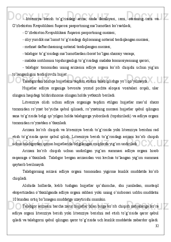 -   litsenziya   berish   to’g’risidagi   ariza,   unda   familiyasi,   ismi,   otasining   ismi   va
O’zbekiston Respublikasi fuqarosi pasportining ma’lumotlari ko’rsatiladi;
- O’zbekiston Respublikasi fuqarosi pasportining nusxasi;
- oliy yuridik ma’lumot to’g’risidagi diplomning notarial tasdiqlangan nusxasi;
- mehnat daftarchasining notarial tasdiqlangan nusxasi;
- talabgor to’g’risidagi ma’lumotlardan iborat bo’lgan shaxsiy varaqa;
- malaka imtihonini topshirganligi to’g’risidagi malaka komissiyasining qarori;
-   talabgor   tomonidan   uning   arizasini   adliya   organi   ko’rib   chiqishi   uchun   yig’im
to’langanligini tasdiqlovchi hujjat.
Talabgordan boshqa hujjatlarni taqdim etishni talab qilishga yo’l qo’yilmaydi.
Hujjatlar   adliya   organiga   bevosita   yoxud   pochta   aloqasi   vositalari   orqali,   ular
olingani haqidagi bildirishnoma olingan holda yetkazib beriladi.
Litsenziya   olish   uchun   adliya   organiga   taqdim   etilgan   hujjatlar   mas’ul   shaxs
tomonidan   ro’yxat   bo’yicha   qabul   qilinadi,   ro’yxatning   nusxasi   hujjatlar   qabul   qilingan
sana to’g’risida belgi qo’yilgan holda talabgorga yuboriladi (topshiriladi) va adliya organi
tomonidan ro’yxatdan o’tkaziladi.
Arizani   ko’rib   chiqish   va   litsenziya   berish   to’g’risida   yoki   litsenziya   berishni   rad
etish   to’g’risida   qaror   qabul   qilish.   Litsenziya   berish   to’g’risidagi   arizani   ko’rib   chiqish
uchun talabgordan qonun hujjatlarida belgilangan miqdorda yig’im undiriladi.
Arizani   ko’rib   chiqish   uchun   undirilgan   yig’im   summasi   adliya   organi   hisob
raqamiga   o’tkaziladi.   Talabgor   bergan   arizasidan   voz   kechsa   to’langan   yig’im   summasi
qaytarib berilmaydi.
Talabgorning   arizasi   adliya   organi   tomonidan   yigirma   kunlik   muddatda   ko’rib
chiqiladi.
Alohida   hollarda,   kelib   tushgan   hujjatlar   qo’shimcha,   shu   jumladan,   mustaqil
ekspertizadan o’tkazilganda adliya organi rahbari yoki uning o’rinbosari ushbu muddatni
10 kundan ortiq bo’lmagan muddatga uzaytirishi mumkin.
Talabgor arizasini barcha zarur hujjatlar bilan birga ko’rib chiqish natijalariga ko’ra
adliya   organi   litsenziya   berish   yoki   litsenziya   berishni   rad   etish   to’g’risida   qaror   qabul
qiladi va talabgorni qabul qilingan qaror to’g’risida uch kunlik muddatda xabardor qiladi.
32