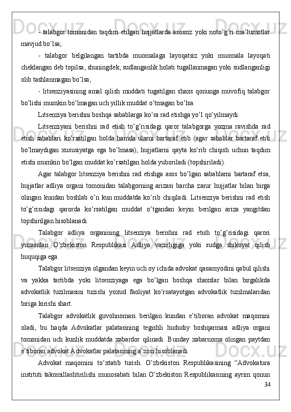 - talabgor tomonidan taqdim  etilgan hujjatlarda asossiz  yoki noto’g’ri  ma’lumotlar
mavjud bo’lsa;
-   talabgor   belgilangan   tartibda   muomalaga   layoqatsiz   yoki   muomala   layoqati
cheklangan deb topilsa, shuningdek, sudlanganlik holati tugallanmagan yoki sudlanganligi
olib tashlanmagan bo’lsa;
-   litsenziyasining   amal   qilish   muddati   tugatilgan   shaxs   qonunga   muvofiq   talabgor
bo’lishi mumkin bo’lmagan uch yillik muddat o’tmagan bo’lsa.
Litsenziya berishni boshqa sabablarga ko’ra rad etishga yo’l qo’yilmaydi.
Litsenziyani   berishni   rad   etish   to’g’risidagi   qaror   talabgorga   yozma   ravishda   rad
etish   sabablari   ko’rsatilgan   holda   hamda   ularni   bartaraf   etib   (agar   sabablar   bartaraf   etib
bo’lmaydigan   xususiyatga   ega   bo’lmasa),   hujjatlarni   qayta   ko’rib   chiqish   uchun   taqdim
etishi mumkin bo’lgan muddat ko’rsatilgan holda yuboriladi (topshiriladi). 
Agar   talabgor   litsenziya   berishni   rad   etishga   asos   bo’lgan   sabablarni   bartaraf   etsa,
hujjatlar   adliya   organi   tomonidan   talabgorning   arizasi   barcha   zarur   hujjatlar   bilan   birga
olingan kundan boshlab  o’n kun muddatda ko’rib chiqiladi. Litsenziya  berishni  rad etish
to’g’risidagi   qarorda   ko’rsatilgan   muddat   o’tgandan   keyin   berilgan   ariza   yangitdan
topshirilgan hisoblanadi.
Talabgor   adliya   organining   litsenziya   berishni   rad   etish   to’g’risidagi   qarori
yuzasidan   O’zbekiston   Respublikasi   Adliya   vazirligiga   yoki   sudga   shikoyat   qilish
huquqiga ega.
Talabgor litsenziya olgandan keyin uch oy ichida advokat qasamyodini qabul qilishi
va   yakka   tartibda   yoki   litsenziyaga   ega   bo’lgan   boshqa   shaxslar   bilan   birgalikda
advokatlik   tuzilmasini   tuzishi   yoxud   faoliyat   ko’rsatayotgan   advokatlik   tuzilmalaridan
biriga kirishi shart.
Talabgor   advokatlik   guvohnomasi   berilgan   kundan   e’tiboran   advokat   maqomini
oladi,   bu   haqda   Advokatlar   palatasining   tegishli   hududiy   boshqarmasi   adliya   organi
tomonidan   uch   kunlik   muddatda   xabardor   qilinadi.   Bunday   xabarnoma   olingan   paytdan
e’tiboran advokat Advokatlar palatasining a’zosi hisoblanadi. 
Advokat   maqomini   to’xtatib   turish.   O’zbekiston   Respublikasining   “Advokatura
instituti   takomillashtirilishi   munosabati   bilan   O’zbekiston   Respublikasining   ayrim   qonun
34 