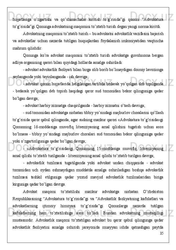 hujjatlariga   o’zgartishi   va   qo’shimachalar   kiritish   to’g’risida”gi   qonuni   “Advokatura
to’g’risida”gi Qonunga advokatning maqomini to’xtatib turish degan yangi norma kiritdi. 
Advokatning maqomini to’xtatib turish – bu advokatni advokatlik vazifasini bajarish
va   advokatlar   uchun   nazarda   tutilgan   huquqlardan   foydalanish   imkoniyatidan   vaqtincha
mahrum qilishdir.
Qonunga   ko’ra   advokat   maqomini   to’xtatib   turish   advokatga   guvohnoma   bergan
adliya organining qarori bilan quyidagi hollarda amalga oshiriladi:
- advokat advokatlik faoliyati bilan birga olib borib bo’lmaydigan doimiy lavozimga
saylanganda yoki tayinlanganda - ish davriga;
- advokat qonun hujjatlarida belgilangan tartibda bedarak yo’qolgan deb topilganda
-   bedarak   yo’qolgan   deb   topish   haqidagi   qaror   sud   tomonidan   bekor   qilinguniga   qadar
bo’lgan davrga;
- advokat harbiy xizmatga chaqirilganda - harbiy xizmatni o’tash davriga;
- sud tomonidan advokatga nisbatan tibbiy yo’sindagi majburlov choralarini qo’llash
to’g’risida qaror qabul qilinganda, agar sudning mazkur qarori «Advokatura to’g’risida»gi
Qonunning   16-moddasiga   muvofiq   litsenziyaning   amal   qilishini   tugatish   uchun   asos
bo’lmasa  -  tibbiy yo’sindagi  majburlov choralari  sud  tomonidan bekor  qilinguniga qadar
yoki o’zgartirilguniga qadar bo’lgan davrga;
-   «Advokatura   to’g’risida»gi   Qonunning   15-moddasiga   muvofiq,   litsenziyaning
amal qilishi to’xtatib turilganda - litsenziyaning amal qilishi to’xtatib turilgan davrga;
-   advokatlik   tuzilmasi   tugatilganda   yoki   advokat   undan   chiqqanida   -   advokat
tomonidan   uch   oydan   oshmaydigan   muddatda   amalga   oshiriladigan   boshqa   advokatlik
tuzilmasi   tashkil   etilguniga   qadar   yoxud   mavjud   advokatlik   tuzilmalaridan   biriga
kirguniga qadar bo’lgan davrga.
Advokat   maqomi   to’xtatilishi   mazkur   advokatga   nisbatan   O’zbekiston
Respublikasining   “Advokatura   to’g’risida”gi   va   “Advokatlik   faoliyatining   kafolatlari   va
advokatlarning   ijtimoiy   himoyasi   to’g’risida”gi   Qonunlarga   nazarda   tutilgan
kafolatlarning   ham   to’xtatilishiga   asos   bo’ladi.   Bundan   advokatning   mustaqilligi
mustasnodir.   Advokatlik   maqomi   to’xtatilgan   advokat   bu   qaror   qabul   qilingunga   qadar
advokatlik   faoliyatini   amalga   oshirish   jarayonida   muayyan   ishda   qatnashgan   paytda
35 