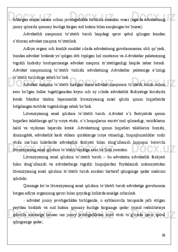bildirgan  nuqtai  nazari  uchun  javobgarlikka  tortilishi   mumkin  emas  (agarda  advokatning
jinoiy qilmishi qonuniy kuchga kirgan sud hukmi bilan aniqlangan bo’lmasa).
Advokatlik   maqomini   to’xtatib   turish   haqidagi   qaror   qabul   qilingan   kundan
e’tiboran advokat maqomi to’xtatiladi.
Adliya  organi   uch  kunlik  muddat   ichida  advokatning  guvohnomasini  olib  qo’yadi,
bundan advokat bedarak yo’qolgan deb topilgan hol mustasno va Advokatlar palatasining
tegishli   hududiy   boshqarmasiga   advokat   maqomi   to’xtatilganligi   haqida   xabar   beradi.
Advokat   maqomining   to’xtatib   turilishi   advokatning   Advokatlar   palatasiga   a’zoligi
to’xtatib turilishiga sabab bo’ladi.
Advokat maqomi  to’xtatib turilgan shaxs advokat  maqomini  to’xtatib turish uchun
asos   bo’lgan   hollar   tugatilganidan   keyin   uch   oy   ichida   advokatlik   faoliyatiga   kirishishi
kerak.   Mazkur   talabni   bajarmaslik   litsenziyaning   amal   qilishi   qonun   hujjatlarida
belgilangan tartibda tugatilishiga sabab bo’ladi.
Litsenziyaning   amal   qilishini   to’xtatib   turish.   Advokat   o’z   faoliyatida   qonun
hujjatlari talablariga qat’iy rioya etishi, o’z huquqlarini suiiste’mol qilmasligi, vazifalarini
halol   va   vijdonan   bajarishi   kerak.   Advokatning   qonun   hujjatlari   talablarini   buzishi,
shuningdek,   advokatlik   kasb   etikasi   qoidalariga   rioya   etmasligi,   huquqbuzarliklar   sodir
etishi   ma’lum   holatlarda   advokatlik   faoliyati   bilan   shug’ullanish   huquqini   beruvchi
litsenziyaning amal qilishini to’xtatib turishga asos bo’lishi mumkin.
Litsenziyaning   amal   qilishini   to’xtatib   turish   –   bu   advokatni   advokatlik   faoliyati
bilan   shug’ullanish   va   advokatlarga   tegishli   huquqlardan   foydalanish   imkoniyatidan
litsenziyaning   amal   qilishini   to’xtatib   turish   asoslari   bartaraf   qilingunga   qadar   mahrum
qilishdir.
Qonunga ko’ra litsenziyaning  amal  qilishini  to’xtatib turish  advokatga guvohnoma
bergan adliya organining qarori bilan quyidagi hollarda amalga oshiriladi:
-   advokat   jinoiy   javobgarlikka   tortilganda,   u   ayblanuvchi   tariqasida   jalb   etilgan
paytdan   boshlab   va   sud   hukmi   qonuniy   kuchga   kirguniga   qadar   yoxud   reabilitatsiya
qiluvchi   asoslarga   binoan   uni   jinoiy   javobgarlikdan   ozod   etish   to’g’risida   qaror   qabul
qilinguniga qadar;
36