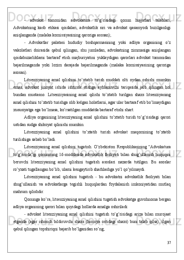 -   advokat   tomonidan   advokatura   to’g’risidagi   qonun   hujjatlari   talablari,
Advokatning   kasb   etikasi   qoidalari,   advokatlik   siri   va   advokat   qasamyodi   buzilganligi
aniqlanganda (malaka komissiyasining qaroriga asosan);
-   Advokatlar   palatasi   hududiy   boshqarmasining   yoki   adliya   organining   o’z
vakolatlari   doirasida   qabul   qilingan,   shu   jumladan,   advokatning   zimmasiga   aniqlangan
qoidabuzarliklarni   bartaraf   etish   majburiyatini   yuklaydigan   qarorlari   advokat   tomonidan
bajarilmaganda   yoki   lozim   darajada   bajarilmaganda   (malaka   komissiyasining   qaroriga
asosan).
Litsenziyaning   amal   qilishini   to’xtatib   turish   muddati   olti   oydan   oshishi   mumkin
emas,   advokat   jinoyat   ishida   ishtirok   etishga   ayblanuvchi   tariqasida   jalb   qilingan   hol
bundan   mustasno.   Litsenziyasining   amal   qilishi   to’xtatib   turilgan   shaxs   litsenziyaning
amal qilishini to’xtatib turishga olib kelgan holatlarni, agar ular bartaraf etib bo’lmaydigan
xususiyatga ega bo’lmasa, ko’rsatilgan muddatda bartaraf etishi shart.
Adliya   organining   litsenziyaning   amal   qilishini   to’xtatib   turish   to’g’risidagi   qarori
ustidan sudga shikoyat qilinishi mumkin.
Litsenziyaning   amal   qilishini   to’xtatib   turish   advokat   maqomining   to’xtatib
turilishiga sabab bo’ladi.
Litsenziyaning   amal   qilishini   tugatish.   O’zbekiston   Respublikasining   “Advokatura
to’g’risida”gi  qonunining 16-moddasida advokatlik faoliyati bilan shug’ullanish huquqini
beruvchi   litsenziyaning   amal   qilishini   tugatish   asoslari   nazarda   tutilgan.   Bu   asoslar
ro’yxati tugallangan bo’lib, ularni kengaytirib sharhlashga yo’l qo’yilmaydi. 
Litsenziyaning   amal   qilishini   tugatish   -   bu   advokatni   advokatlik   faoliyati   bilan
shug’ullanish   va   advokatlarga   tegishli   huquqlardan   foydalanish   imkoniyatidan   mutlaq
mahrum qilishdir.
Qonunga ko’ra, litsenziyaning amal qilishini tugatish advokatga guvohnoma bergan
adliya organining qarori bilan quyidagi hollarda amalga oshiriladi:
-   advokat   litsenziyaning   amal   qilishini   tugatish   to’g’risidagi   ariza   bilan   murojaat
etganda   (agar   ishonch   bildiruvchi   shaxs   (himoya   ostidagi   shaxs)   buni   talab   qilsa),   ilgari
qabul qilingan topshiriqni bajarib bo’lganidan so’ng;
37