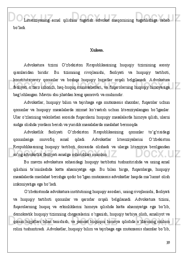Litsenziyaning   amal   qilishini   tugatish   advokat   maqomining   tugatilishiga   sabab
bo’ladi.
Xulosa.
Advokatura   tizimi   O zbekiston   Respublikasining   huquqiy   tizimining   asosiyʻ
qismlaridan   biridir.   Bu   tizimning   rivojlanishi,   faoliyati   va   huquqiy   tartiboti,
konstitutsiyaviy   qonunlar   va   boshqa   huquqiy   hujjatlar   orqali   belgilanadi.   Advokatura
faoliyati o zaro ishonch, haq-huquq munosabatlari, va fuqarolarning huquqiy himoyasiga	
ʻ
bag ishlangan. Mavzu shu jihatdan keng qamrovli va muhimdir.	
ʻ
Advokatlar,   huquqiy   bilim   va   tajribaga   ega   mutaxassis   shaxslar,   fuqarolar   uchun
qonunlar   va   huquqiy   masalalarda   xizmat   ko rsatish   uchun   litsenziyalangan   bo lganlar.	
ʻ ʻ
Ular o zlarining vakolatlari asosida fuqarolarni huquqiy masalalarda himoya qilish, ularni	
ʻ
sudga olishda yordam berish va yuridik masalalarda maslahat bermoqda.
Advokatlik   faoliyati   O zbekiston   Respublikasining   qonunlar   to g risidagi	
ʻ ʻ ʻ
qonunlariga   muvofiq   amal   qiladi.   Advokatlar   litsenziyalarini   O zbekiston	
ʻ
Respublikasining   huquqiy   tartiboti   doirasida   olishadi   va   ularga   litsenziya   berilgandan
so ng advokatlik faoliyati amalga oshirishlari mumkin.	
ʻ
Bu   mavzu   advokatura   sohasidagi   huquqiy   tartibotni   tushuntirishda   va   uning   amal
qilishini   ta minlashda   katta   ahamiyatga   ega.   Bu   bilan   birga,   fuqarolarga,   huquqiy	
ʼ
masalalarda maslahat berishga qodir bo lgan mutaxassis advokatlar haqida ma lumot olish	
ʻ ʼ
imkoniyatiga ega bo ladi.	
ʻ
O zbekistonda advokatura institutining huquqiy asoslari, uning rivojlanishi, faoliyati	
ʻ
va   huquqiy   tartiboti   qonunlar   va   qarorlar   orqali   belgilanadi.   Advokatura   tizimi,
fuqarolarning   huquq   va   erkinliklarini   himoya   qilishda   katta   ahamiyatga   ega   bo lib,	
ʻ
demokratik huquqiy tizimning chegaralarini o rganish, huquqiy tarbiya olish, amaliyot va	
ʻ
qonun   hujjatlari   bilan   tanishish,   va   jamoat   huquqini   himoya   qilishda   o zlarining   muhim	
ʻ
rolini tushuntiradi. Advokatlar, huquqiy bilim va tajribaga ega mutaxassis shaxslar bo lib,	
ʻ
39