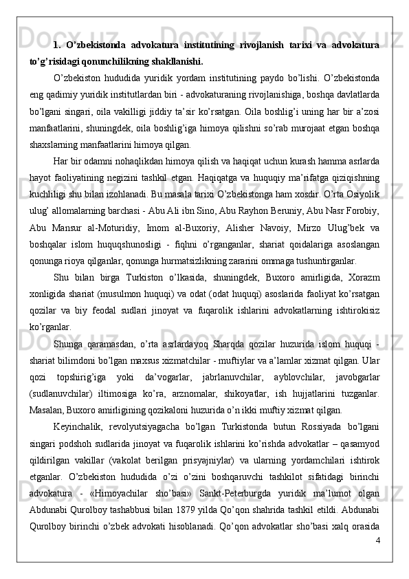 1.   O’zbekistonda   advokatura   institutining   rivojlanish   tarixi   va   advokatura
to’g’risidagi qonunchilikning shakllanishi.
O’zbekiston   hududida   yuridik   yordam   institutining   paydo   bo’lishi.   O’zbekistonda
eng qadimiy yuridik institutlardan biri - advokaturaning rivojlanishiga, boshqa davlatlarda
bo’lgani  singari, oila vakilligi  jiddiy ta’sir ko’rsatgan. Oila boshlig’i  uning har  bir a’zosi
manfaatlarini, shuningdek, oila boshlig’iga himoya qilishni so’rab murojaat etgan boshqa
shaxslarning manfaatlarini himoya qilgan. 
Har bir odamni nohaqlikdan himoya qilish va haqiqat uchun kurash hamma asrlarda
hayot   faoliyatining   negizini   tashkil   etgan.   Haqiqatga   va   huquqiy   ma’rifatga   qiziqishning
kuchliligi shu bilan izohlanadi. Bu masala tarixi O’zbekistonga ham xosdir. O’rta Osiyolik
ulug’ allomalarning barchasi - Abu Ali ibn Sino, Abu Rayhon Beruniy, Abu Nasr Forobiy,
Abu   Mansur   al-Moturidiy,   Imom   al-Buxoriy,   Alisher   Navoiy,   Mirzo   Ulug’bek   va
boshqalar   islom   huquqshunosligi   -   fiqhni   o’rganganlar,   shariat   qoidalariga   asoslangan
qonunga rioya qilganlar, qonunga hurmatsizlikning zararini ommaga tushuntirganlar.
Shu   bilan   birga   Turkiston   o’lkasida,   shuningdek,   Buxoro   amirligida,   Xorazm
xonligida shariat (musulmon huquqi) va odat (odat huquqi) asoslarida faoliyat ko’rsatgan
qozilar   va   biy   feodal   sudlari   jinoyat   va   fuqarolik   ishlarini   advokatlarning   ishtirokisiz
ko’rganlar.
Shunga   qaramasdan,   o’rta   asrlardayoq   Sharqda   qozilar   huzurida   islom   huquqi   -
shariat bilimdoni bo’lgan maxsus xizmatchilar - muftiylar va a’lamlar xizmat qilgan. Ular
qozi   topshirig’iga   yoki   da’vogarlar,   jabrlanuvchilar,   ayblovchilar,   javobgarlar
(sudlanuvchilar)   iltimosiga   ko’ra,   arznomalar,   shikoyatlar,   ish   hujjatlarini   tuzganlar.
Masalan, Buxoro amirligining qozikaloni huzurida o’n ikki muftiy xizmat qilgan.
Keyinchalik,   revolyutsiyagacha   bo’lgan   Turkistonda   butun   Rossiyada   bo’lgani
singari podshoh sudlarida jinoyat  va fuqarolik ishlarini ko’rishda advokatlar  – qasamyod
qildirilgan   vakillar   (vakolat   berilgan   prisyajniylar)   va   ularning   yordamchilari   ishtirok
etganlar.   O’zbekiston   hududida   o’zi   o’zini   boshqaruvchi   tashkilot   sifatidagi   birinchi
advokatura   -   «Himoyachilar   sho’basi»   Sankt-Peterburgda   yuridik   ma’lumot   olgan
Abdunabi Qurolboy tashabbusi bilan 1879 yilda Qo’qon shahrida tashkil etildi. Abdunabi
Qurolboy   birinchi   o’zbek   advokati   hisoblanadi.   Qo’qon  advokatlar   sho’basi   xalq  orasida
4