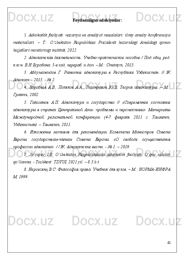 Foydaanilgan a dabiyotlar :
1.  Advokatlik faoliyati: nazariya va amaliyot masalalari: ilmiy amaliy konferensiya
materiallari.   –   T.:   O’zbekiston   Respublikasi   Prezidenti   huzuridagi   Amaldagi   qonun
hujjatlari monitoringi instituti, 20 22 .
2.   Адвокатская деятельность: Учебно-практическое пособие / Под общ. ред.
к.ю.н. В.Н.Буробина. 3-е изд, перераб. и доп. – М.: Статут, 2015.
3.   Абдумажидов   Г.   Развитие   адвокатуры   в   Республике   Узбекистан.   //   Ж
Адвокат – 2015. - № 2.  
4.   Воробьев   А.В.,   Поляков   А.А.,   Тихонравов   Ю.В.   Теория   адвокатуры.   –   М.:
Грантъ, 2002. 
5.   Галоганов   А.П.   Адвокатура   и   государство   //   «Современное   состояние
адвокатуры  в  странах Центральной  Азии:  проблемы  и перспективы». Материалы
Международной   региональной   конференции   (4-7   февраля   2011   г.   Ташкент,
Узбекистан). – Ташкент, 2011. 
6.   Изложение   мотивов   для   рекомендации   Комитета   Министров   Совета
Европы   государствам-членам   Совета   Европы   «О   свободе   осуществления
профессии адвоката». / / Ж. Адвокатские вести. - № 1. – 2019. 
7.   Jo’rayev   I.B.   O’zbekiston   Respublikasida   advokatlik   faoliyati.   O’quv   uslubiy
qo’llanma. - Toshkent: TDYUI, 2021 yil. – 8.5 b.t.
8. Нерсесянц В.С. Философия права.  Учебник для вузов. – М.: НОРМА-ИНФРА
М, 1999 . 
41 