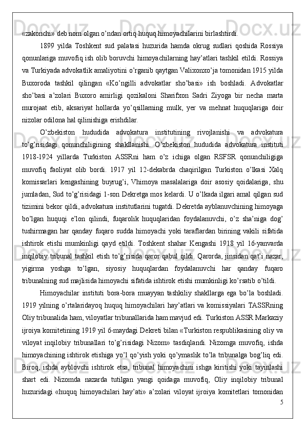 «zakonchi» deb nom olgan o’ndan ortiq huquq himoyachilarini birlashtirdi.
1899   yilda   Toshkent   sud   palatasi   huzurida   hamda   okrug   sudlari   qoshida   Rossiya
qonunlariga muvofiq ish olib boruvchi himoyachilarning hay’atlari tashkil etildi. Rossiya
va Turkiyada advokatlik amaliyotini o’rganib qaytgan Valixonxo’ja tomonidan 1915 yilda
Buxoroda   tashkil   qilingan   «Ko’ngilli   advokatlar   sho’basi»   ish   boshladi.   Advokatlar
sho’basi   a’zolari   Buxoro   amirligi   qozikaloni   Sharifxon   Sadri   Ziyoga   bir   necha   marta
murojaat   etib,   aksariyat   hollarda   yo’qsillarning   mulk,   yer   va   mehnat   huquqlariga   doir
nizolar odilona hal qilinishiga erishdilar.
O’zbekiston   hududida   advokatura   institutining   rivojlanishi   va   advokatura
to’g’risidagi   qonunchiligining   shakllanishi.   O’zbekiston   hududida   advokatura   instituti
1918-1924   yillarda   Turkiston   ASSRni   ham   o’z   ichiga   olgan   RSFSR   qonunchiligiga
muvofiq   faoliyat   olib   bordi.   1917   yil   12-dekabrda   chaqirilgan   Turkiston   o’lkasi   Xalq
komissarlari   kengashining   buyrug’i,   Vhimoya   masalalariga   doir   asosiy   qoidalariga,   shu
jumladan, Sud to’g’risidagi 1-son Dekretga mos kelardi. U o’lkada ilgari amal qilgan sud
tizimini bekor qildi, advokatura institutlarini tugatdi. Dekretda ayblanuvchining himoyaga
bo’lgan   huquqi   e’lon   qilindi,   fuqarolik   huquqlaridan   foydalanuvchi,   o’z   sha’niga   dog’
tushirmagan   har   qanday   fuqaro   sudda   himoyachi   yoki   taraflardan   birining   vakili   sifatida
ishtirok   etishi   mumkinligi   qayd   etildi.   Toshkent   shahar   Kengashi   1918   yil   16-yanvarda
inqilobiy tribunal tashkil etish to’g’risida qaror qabul qildi. Qarorda, jinsidan qat’i nazar,
yigirma   yoshga   to’lgan,   siyosiy   huquqlardan   foydalanuvchi   har   qanday   fuqaro
tribunalning sud majlisida himoyachi sifatida ishtirok etishi mumkinligi ko’rsatib o’tildi.
Himoyachilar   instituti   bora-bora   muayyan   tashkiliy   shakllarga   ega   bo’la   boshladi.
1919 yilning  o’rtalaridayoq  huquq  himoyachilari   hay’atlari   va komissiyalari  TASSRning
Oliy tribunalida ham, viloyatlar tribunallarida ham mavjud edi. Turkiston ASSR Markaziy
ijroiya komitetining 1919 yil 6-maydagi Dekreti bilan «Turkiston respublikasining oliy va
viloyat   inqilobiy   tribunallari   to’g’risidagi   Nizom»   tasdiqlandi.   Nizomga   muvofiq,   ishda
himoyachining ishtirok etishiga yo’l qo’yish yoki qo’ymaslik to’la tribunalga bog’liq edi.
Biroq,   ishda   ayblovchi   ishtirok   etsa,   tribunal   himoyachini   ishga   kiritishi   yoki   tayinlashi
shart   edi.   Nizomda   nazarda   tutilgan   yangi   qoidaga   muvofiq,   Oliy   inqilobiy   tribunal
huzuridagi   «huquq   himoyachilari   hay’ati»   a’zolari   viloyat   ijroiya   komitetlari   tomonidan
5