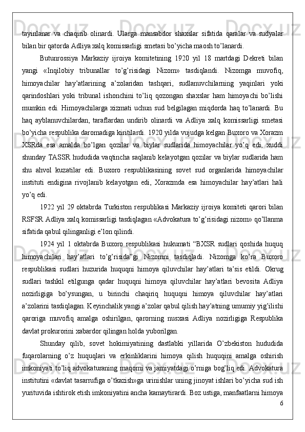 tayinlanar   va   chaqirib   olinardi.   Ularga   mansabdor   shaxslar   sifatida   qaralar   va   sudyalar
bilan bir qatorda Adliya xalq komissarligi smetasi bo’yicha maosh to’lanardi.
Butunrossiya   Markaziy   ijroiya   komitetining   1920   yil   18   martdagi   Dekreti   bilan
yangi   «Inqilobiy   tribunallar   to’g’risidagi   Nizom»   tasdiqlandi.   Nizomga   muvofiq,
himoyachilar   hay’atlarining   a’zolaridan   tashqari,   sudlanuvchilarning   yaqinlari   yoki
qarindoshlari   yoki   tribunal   ishonchini   to’liq   qozongan   shaxslar   ham   himoyachi   bo’lishi
mumkin  edi.   Himoyachilarga   xizmati   uchun  sud   belgilagan   miqdorda   haq   to’lanardi.   Bu
haq   ayblanuvchilardan,   taraflardan   undirib   olinardi   va   Adliya   xalq   komissarligi   smetasi
bo’yicha respublika daromadiga kiritilardi. 1920 yilda vujudga kelgan Buxoro va Xorazm
XSRda   esa   amalda   bo’lgan   qozilar   va   biylar   sudlarida   himoyachilar   yo’q   edi,   xuddi
shunday TASSR hududida vaqtincha saqlanib kelayotgan qozilar va biylar sudlarida ham
shu   ahvol   kuzatilar   edi.   Buxoro   respublikasining   sovet   sud   organlarida   himoyachilar
instituti   endigina   rivojlanib   kelayotgan   edi,   Xorazmda   esa   himoyachilar   hay’atlari   hali
yo’q edi.
1922 yil  29 oktabrda Turkiston respublikasi  Markaziy ijroiya komiteti  qarori  bilan
RSFSR Adliya xalq komissarligi tasdiqlagan «Advokatura to’g’risidagi nizom» qo’llanma
sifatida qabul qilinganligi e’lon qilindi.
1924   yil   1   oktabrda   Buxoro   respublikasi   hukumati   “BXSR   sudlari   qoshida   huquq
himoyachilari   hay’atlari   to’g’risida”gi   Nizomni   tasdiqladi.   Nizomga   ko’ra   Buxoro
respublikasi   sudlari   huzurida   huquqni   himoya   qiluvchilar   hay’atlari   ta’sis   etildi.   Okrug
sudlari   tashkil   etilgunga   qadar   huquqni   himoya   qiluvchilar   hay’atlari   bevosita   Adliya
nozirligiga   bo’ysungan,   u   birinchi   chaqiriq   huquqni   himoya   qiluvchilar   hay’atlari
a’zolarini tasdiqlagan. Keyinchalik yangi a’zolar qabul qilish hay’atning umumiy yig’ilishi
qaroriga   muvofiq   amalga   oshirilgan,   qarorning   nusxasi   Adliya   nozirligiga   Respublika
davlat prokurorini xabardor qilingan holda yuborilgan.
Shunday   qilib,   sovet   hokimiyatining   dastlabki   yillarida   O’zbekiston   hududida
fuqarolarning   o’z   huquqlari   va   erkinliklarini   himoya   qilish   huquqini   amalga   oshirish
imkoniyati to’liq advokaturaning maqomi va jamiyatdagi o’rniga bog’liq edi. Advokatura
institutini «davlat tasarrufiga o’tkazish»ga urinishlar uning jinoyat ishlari bo’yicha sud ish
yurituvida ishtirok etish imkoniyatini ancha kamaytirardi. Boz ustiga, manfaatlarni himoya
6