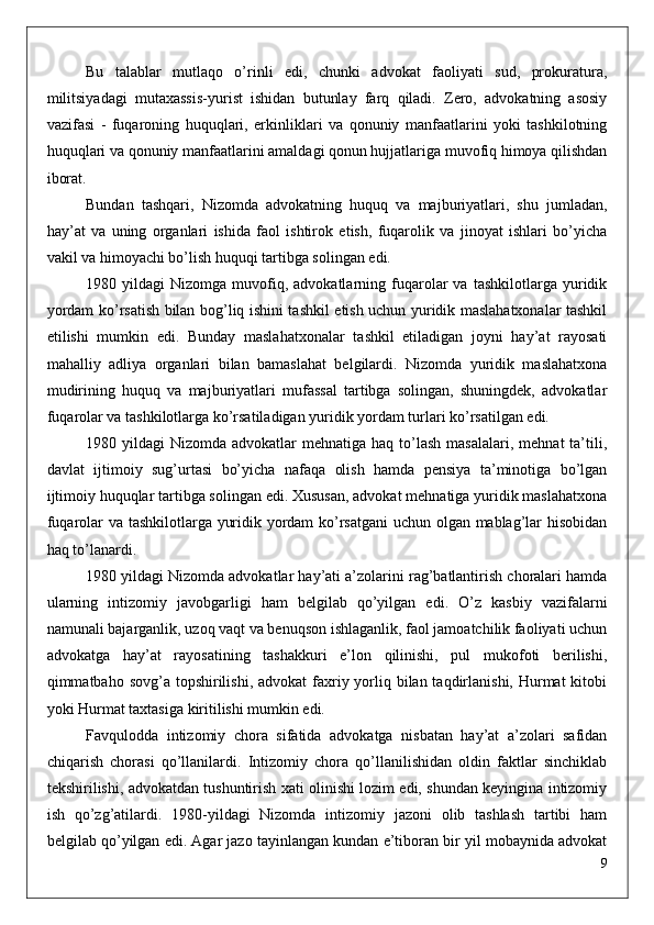 Bu   talablar   mutlaqo   o’rinli   edi,   chunki   advokat   faoliyati   sud,   prokuratura,
militsiyadagi   mutaxassis-yurist   ishidan   butunlay   farq   qiladi.   Zero,   advokatning   asosiy
vazifasi   -   fuqaroning   huquqlari,   erkinliklari   va   qonuniy   manfaatlarini   yoki   tashkilotning
huquqlari va qonuniy manfaatlarini amaldagi qonun hujjatlariga muvofiq himoya qilishdan
iborat.
Bundan   tashqari,   Nizomda   advokatning   huquq   va   majburiyatlari,   shu   jumladan,
hay’at   va   uning   organlari   ishida   faol   ishtirok   etish,   fuqarolik   va   jinoyat   ishlari   bo’yicha
vakil va himoyachi bo’lish huquqi tartibga solingan edi. 
1980  yildagi   Nizomga  muvofiq,  advokatlarning   fuqarolar   va   tashkilotlarga   yuridik
yordam ko’rsatish bilan bog’liq ishini tashkil etish uchun yuridik maslahatxonalar tashkil
etilishi   mumkin   edi.   Bunday   maslahatxonalar   tashkil   etiladigan   joyni   hay’at   rayosati
mahalliy   adliya   organlari   bilan   bamaslahat   belgilardi.   Nizomda   yuridik   maslahatxona
mudirining   huquq   va   majburiyatlari   mufassal   tartibga   solingan,   shuningdek,   advokatlar
fuqarolar va tashkilotlarga ko’rsatiladigan yuridik yordam turlari ko’rsatilgan edi.
1980 yildagi   Nizomda advokatlar   mehnatiga  haq to’lash  masalalari,  mehnat  ta’tili,
davlat   ijtimoiy   sug’urtasi   bo’yicha   nafaqa   olish   hamda   pensiya   ta’minotiga   bo’lgan
ijtimoiy huquqlar tartibga solingan edi. Xususan, advokat mehnatiga yuridik maslahatxona
fuqarolar va tashkilotlarga yuridik yordam ko’rsatgani  uchun olgan mablag’lar hisobidan
haq to’lanardi.
1980 yildagi Nizomda advokatlar hay’ati a’zolarini rag’batlantirish choralari hamda
ularning   intizomiy   javobgarligi   ham   belgilab   qo’yilgan   edi.   O’z   kasbiy   vazifalarni
namunali bajarganlik, uzoq vaqt va benuqson ishlaganlik, faol jamoatchilik faoliyati uchun
advokatga   hay’at   rayosatining   tashakkuri   e’lon   qilinishi,   pul   mukofoti   berilishi,
qimmatbaho sovg’a topshirilishi, advokat  faxriy yorliq bilan taqdirlanishi, Hurmat  kitobi
yoki Hurmat taxtasiga kiritilishi mumkin edi. 
Favqulodda   intizomiy   chora   sifatida   advokatga   nisbatan   hay’at   a’zolari   safidan
chiqarish   chorasi   qo’llanilardi.   Intizomiy   chora   qo’llanilishidan   oldin   faktlar   sinchiklab
tekshirilishi, advokatdan tushuntirish xati olinishi lozim edi, shundan keyingina intizomiy
ish   qo’zg’atilardi.   1980-yildagi   Nizomda   intizomiy   jazoni   olib   tashlash   tartibi   ham
belgilab qo’yilgan edi. Agar jazo tayinlangan kundan e’tiboran bir yil mobaynida advokat
9