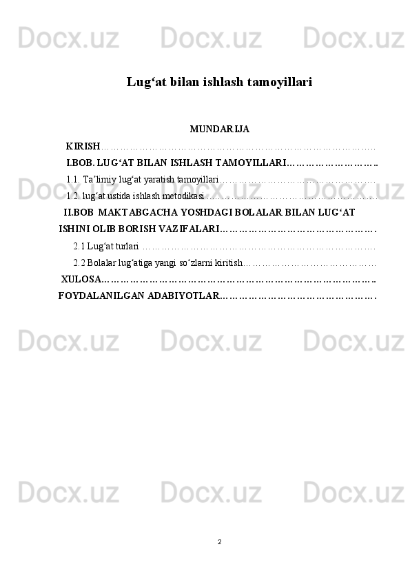 Lug at bilan ishlash tamoyillariʻ
MUNDARIJA
    KIRISH …………………………………………………………………………..
    I.BOB. LUG AT BILAN ISHLASH TAMOYILLARI………………………..	
ʻ
   1.1. Ta limiy lug at yaratish tamoyillari………………………………………….	
ʼ ʻ
   1.2. lug at ustida ishlash metodikasi ..…………………………………………….
ʻ
   II.BOB  MAKTABGACHA YOSHDAGI BOLALAR BILAN LUG AT 	
ʻ
ISHINI OLIB BORISH VAZIFALARI………………………………………….
      2.1 Lug at turlari ……………………………………………………………….	
ʻ
      2.2 Bolalar lug atiga yangi so zlarni kiritish……………………………………	
ʻ ʻ
  XULOSA…………………………………………………………………………..
FOYDALANILGAN ADABIYOTLAR………………………………………….
2 