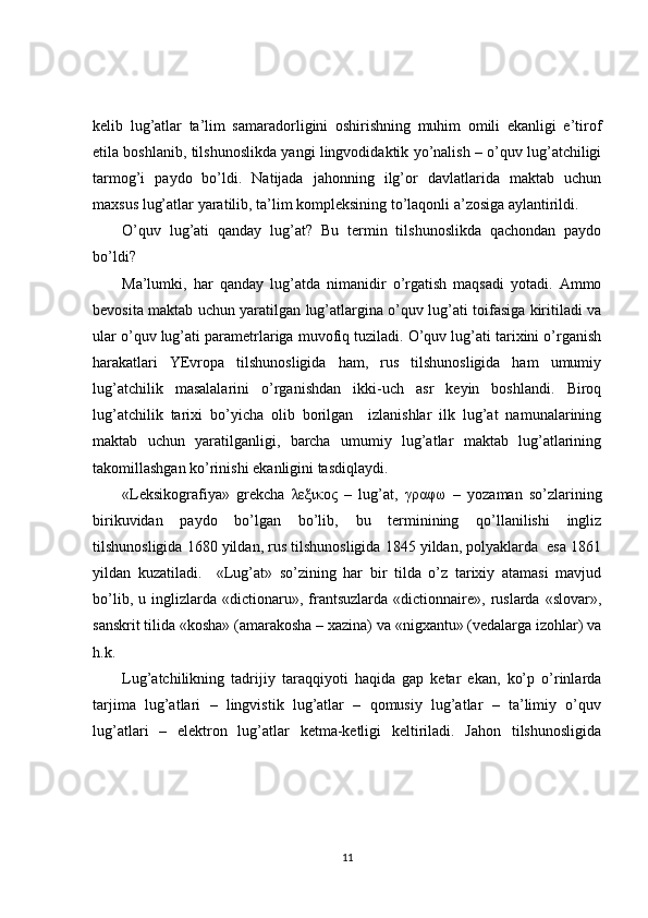 kelib   lug’atlar   ta’lim   samaradorligini   oshirishning   muhim   omili   ekanligi   e’tirof
etila boshlanib, tilshunoslikda yangi lingvodidaktik yo’nalish – o’quv lug’atchiligi
tarmog’i   paydo   bo’ldi.   Natijada   jahonning   ilg’or   davlatlarida   maktab   uchun
maxsus lug’atlar yaratilib, ta’lim kompleksining to’laqonli a’zosiga aylantirildi.
O’quv   lug’ati   qanday   lug’at?   Bu   termin   tilshunoslikda   qachondan   paydo
bo’ldi?
Ma’lumki,   har   qanday   lug’atda   nimanidir   o’rgatish   maqsadi   yotadi.   Ammo
bevosita maktab uchun yaratilgan lug’atlargina o’quv lug’ati toifasiga kiritiladi va
ular o’quv lug’ati parametrlariga muvofiq tuziladi. O’quv lug’ati tarixini o’rganish
harakatlari   YEvropa   tilshunosligida   ham,   rus   tilshunosligida   ham   umumiy
lug’atchilik   masalalarini   o’rganishdan   ikki-uch   asr   keyin   boshlandi.   Biroq
lug’atchilik   tarixi   bo’yicha   olib   borilgan     izlanishlar   ilk   lug’at   namunalarining
maktab   uchun   yaratilganligi,   barcha   umumiy   lug’atlar   maktab   lug’atlarining
takomillashgan ko’rinishi ekanligini tasdiqlaydi. 
«Leksikografiya»   grekcha   λεξικος   –   lug’at,   γραφω   –   yozaman   so’zlarining
birikuvidan   paydo   bo’lgan   bo’lib,   bu   terminining   qo’llanilishi   ingliz
tilshunosligida 1680 yildan, rus tilshunosligida 1845 yildan, polyaklarda  esa 1861
yildan   kuzatiladi.     «Lug’at»   so’zining   har   bir   tilda   o’z   tarixiy   atamasi   mavjud
bo’lib,   u  inglizlarda  «dictionaru»,   frantsuzlarda   «dictionnaire»,   ruslarda   «slovar»,
sanskrit tilida «kosha» (amarakosha – xazina) va «nigxantu» (vedalarga izohlar) va
h.k.
Lug’atchilikning   tadrijiy   taraqqiyoti   haqida   gap   ketar   ekan,   ko’p   o’rinlarda
tarjima   lug’atlari   –   lingvistik   lug’atlar   –   qomusiy   lug’atlar   –   ta’limiy   o’quv
lug’atlari   –   elektron   lug’atlar   ketma-ketligi   keltiriladi.   Jahon   tilshunosligida
11