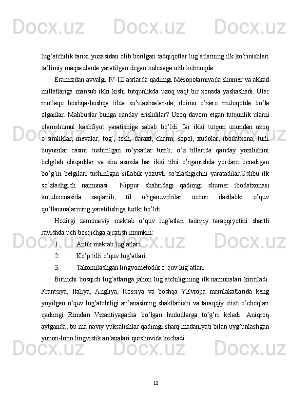 lug’atchilik tarixi yuzasidan olib borilgan tadqiqotlar lug’atlarning ilk ko’rinishlari
ta’limiy maqsadlarda yaratilgan degan xulosaga olib kelmoqda.
Eramizdan avvalgi IV-III asrlarda qadimgi Mesopotamiyada shumer va akkad
millatlariga  mansub  ikki  kishi  tutqunlikda uzoq  vaqt   bir   xonada yashashadi.  Ular
mutlaqo   boshqa-boshqa   tilda   so’zlashsalar-da,   doimo   o’zaro   muloqotda   bo’la
olganlar. Mahbuslar  bunga qanday erishdilar? Uzoq davom etgan tutqunlik ularni
olamshumul   kashfiyot   yaratishiga   sabab   bo’ldi.   Іar   ikki   tutqun   uzundan   uzoq
o’simliklar,   mevalar,   tog’,   tosh,   daraxt,   charm,   sopol,   xudolar,   ibodatxona,   turli
buyumlar   rasmi   tushirilgan   ro’yxatlar   tuzib,   o’z   tillarida   qanday   yozilishini
belgilab   chiqadilar   va   shu   asosda   har   ikki   tilni   o’rganishda   yordam   beradigan
bo’g’in   belgilari   tushirilgan   sillabik   yozuvli   so’zlashgichni   yaratadilar.Ushbu   ilk
so’zlashgich   namunasi     Nippur   shahridagi   qadimgi   shumer   ibodatxonasi
kutubxonasida   saqlanib,   til   o’rganuvchilar   uchun   dastlabki   o’quv
qo’llanmalarining yaratilishiga turtki bo’ldi.
Hozirgi   zamonaviy   maktab   o’quv   lug’atlari   tadrijiy   taraqqiyotini   shartli
ravishda uch bosqichga ajratish mumkin:
1. Antik maktab lug’atlari.
2. Ko’p tilli o’quv lug’atlari.
3. Takomilashgan lingvometodik o’quv lug’atlari.
Birinchi bosqich lug’atlariga jahon lug’atchiligining ilk namunalari kiritiladi.
Frantsiya,   Italiya,   Angliya,   Rossiya   va   boshqa   YEvropa   mamlakatlarida   keng
yoyilgan o’quv lug’atchiligi an’anasining shakllanishi va taraqqiy etish o’choqlari
qadimgi   Rimdan   Vizantiyagacha   bo’lgan   hududlarga   to’g’ri   keladi.   Aniqroq
aytganda, bu ma’naviy yuksalishlar qadimgi sharq madaniyati bilan uyg’unlashgan
yunon-lotin lingvistik an’analari qurshovida kechadi. 
12 