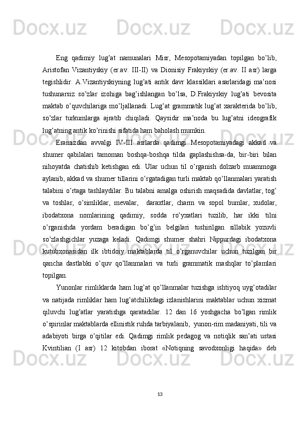 Eng   qadimiy   lug’at   namunalari   Misr,   Mesopotamiyadan   topilgan   bo’lib,
Aristofan   Vizantiyskiy   (er.av.   III-II)   va   Dionisiy   Frakiyskiy   (er.av.   II   asr)   larga
tegishlidir.   A.Vizantiyskiyning   lug’ati   antik   davr   klassiklari   asarlaridagi   ma’nosi
tushunarsiz   so’zlar   izohiga   bag’ishlangan   bo’lsa,   D.Frakiyskiy   lug’ati   bevosita
maktab   o’quvchilariga   mo’ljallanadi.   Lug’at   grammatik   lug’at   xarakterida   bo’lib,
so’zlar   turkumlarga   ajratib   chiqiladi.   Qaysidir   ma’noda   bu   lug’atni   ideografik
lug’atning antik ko’rinishi sifatida ham baholash mumkin.
Eramizdan   avvalgi   IV-III   asrlarda   qadimgi   Mesopotamiyadagi   akkad   va
shumer   qabilalari   tamoman   boshqa-boshqa   tilda   gaplashishsa-da,   bir-biri   bilan
nihoyatda   chatishib   ketishgan   edi.   Ular   uchun   til   o’rganish   dolzarb   muammoga
aylanib, akkad va shumer tillarini o’rgatadigan turli maktab qo’llanmalari yaratish
talabini o’rtaga tashlaydilar. Bu talabni amalga oshirish maqsadida davlatlar, tog’
va   toshlar,   o’simliklar,   mevalar,     daraxtlar,   charm   va   sopol   bumlar,   xudolar,
ibodatxona   nomlarining   qadimiy,   sodda   ro’yxatlari   tuzilib,   har   ikki   tilni
o’rganishda   yordam   beradigan   bo’g’in   belgilari   tushirilgan   sillabik   yozuvli
so’zlashgichlar   yuzaga   keladi.   Qadimgi   shumer   shahri   Nippurdagi   ibodatxona
kutubxonasidan   ilk   ibtidoiy   maktablarda   til   o’rganuvchilar   uchun   tuzilgan   bir
qancha   dastlabki   o’quv   qo’llanmalari   va   turli   grammatik   mashqlar   to’plamlari
topilgan.
Yunonlar   rimliklarda   ham   lug’at   qo’llanmalar   tuzishga   ishtiyoq   uyg’otadilar
va   natijada   rimliklar   ham   lug’atchilikdagi   izlanishlarini   maktablar   uchun   xizmat
qiluvchi   lug’atlar   yaratishga   qaratadilar.   12   dan   16   yoshgacha   bo’lgan   rimlik
o’spirinlar maktablarda ellinistik ruhda tarbiyalanib,  yunon-rim madaniyati, tili va
adabiyoti   birga   o’qitilar   edi.   Qadimgi   rimlik   pedagog   va   notiqlik   san’ati   ustasi
Kvintilian   (I   asr)   12   kitobdan   iborat   «Notiqning   savodxonligi   haqida»   deb
13