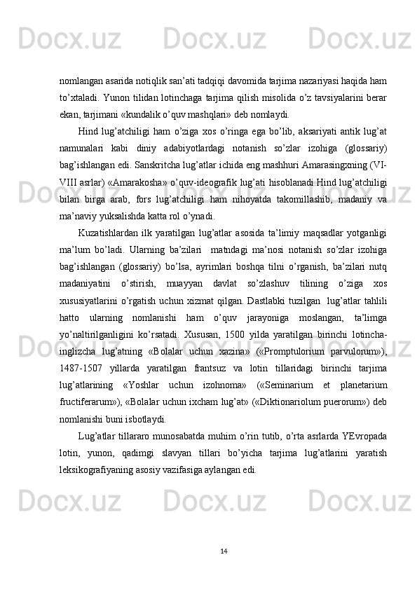 nomlangan asarida notiqlik san’ati tadqiqi davomida tarjima nazariyasi haqida ham
to’xtaladi. Yunon tilidan lotinchaga tarjima qilish misolida o’z tavsiyalarini  berar
ekan, tarjimani «kundalik o’quv mashqlari» deb nomlaydi.  
Hind   lug’atchiligi   ham   o’ziga   xos   o’ringa   ega   bo’lib,   aksariyati   antik   lug’at
namunalari   kabi   diniy   adabiyotlardagi   notanish   so’zlar   izohiga   (glossariy)
bag’ishlangan edi. Sanskritcha lug’atlar ichida eng mashhuri Amarasingxning (VI-
VIII asrlar) «Amarakosha» o’quv-ideografik lug’ati hisoblanadi.Hind lug’atchiligi
bilan   birga   arab,   fors   lug’atchiligi   ham   nihoyatda   takomillashib,   madaniy   va
ma’naviy yuksalishda katta rol o’ynadi.    
Kuzatishlardan   ilk   yaratilgan   lug’atlar   asosida   ta’limiy   maqsadlar   yotganligi
ma’lum   bo’ladi.   Ularning   ba’zilari     matndagi   ma’nosi   notanish   so’zlar   izohiga
bag’ishlangan   (glossariy)   bo’lsa,   ayrimlari   boshqa   tilni   o’rganish,   ba’zilari   nutq
madaniyatini   o’stirish,   muayyan   davlat   so’zlashuv   tilining   o’ziga   xos
xususiyatlarini   o’rgatish   uchun   xizmat   qilgan.   Dastlabki   tuzilgan     lug’atlar   tahlili
hatto   ularning   nomlanishi   ham   o’quv   jarayoniga   moslangan,   ta’limga
yo’naltirilganligini   ko’rsatadi.   Xususan,   1500   yilda   yaratilgan   birinchi   lotincha-
inglizcha   lug’atning   «Bolalar   uchun   xazina»   («Promptulorium   parvulorum»),
1487-1507   yillarda   yaratilgan   frantsuz   va   lotin   tillaridagi   birinchi   tarjima
lug’atlarining   «Yoshlar   uchun   izohnoma»   («Seminarium   et   planetarium
fructiferarum»), «Bolalar uchun ixcham lug’at» («Diktionariolum puerorum») deb
nomlanishi buni isbotlaydi.   
Lug’atlar  tillararo  munosabatda  muhim  o’rin  tutib, o’rta  asrlarda  YEvropada
lotin,   yunon,   qadimgi   slavyan   tillari   bo’yicha   tarjima   lug’atlarini   yaratish
leksikografiyaning asosiy vazifasiga aylangan edi. 
14