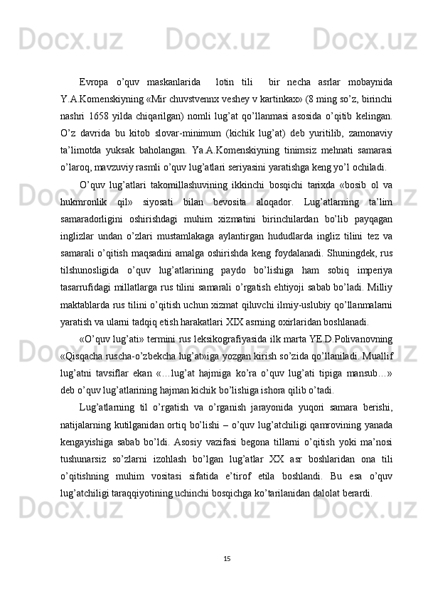 Evropa   o’quv   maskanlarida     lotin   tili     bir   necha   asrlar   mobaynida
Y.A.Komenskiyning «Mir chuvstvennx veshey v kartinkax» (8 ming so’z, birinchi
nashri   1658   yilda   chiqarilgan)   nomli   lug’at   qo’llanmasi   asosida   o’qitib   kelingan.
O’z   davrida   bu   kitob   slovar-minimum   (kichik   lug’at)   deb   yuritilib,   zamonaviy
ta’limotda   yuksak   baholangan.   Ya.A.Komenskiyning   tinimsiz   mehnati   samarasi
o’laroq, mavzuviy rasmli o’quv lug’atlari seriyasini yaratishga keng yo’l ochiladi. 
O’quv   lug’atlari   takomillashuvining   ikkinchi   bosqichi   tarixda   «bosib   ol   va
hukmronlik   qil»   siyosati   bilan   bevosita   aloqador.   Lug’atlarning   ta’lim
samaradorligini   oshirishdagi   muhim   xizmatini   birinchilardan   bo’lib   payqagan
inglizlar   undan   o’zlari   mustamlakaga   aylantirgan   hududlarda   ingliz   tilini   tez   va
samarali o’qitish maqsadini  amalga oshirishda keng foydalanadi. Shuningdek, rus
tilshunosligida   o’quv   lug’atlarining   paydo   bo’lishiga   ham   sobiq   imperiya
tasarrufidagi millatlarga rus tilini samarali o’rgatish ehtiyoji sabab bo’ladi. Milliy
maktablarda rus tilini o’qitish uchun xizmat qiluvchi ilmiy-uslubiy qo’llanmalarni
yaratish va ularni tadqiq etish harakatlari XIX asrning oxirlaridan boshlanadi.
«O’quv lug’ati» termini rus leksikografiyasida ilk marta YE.D.Polivanovning
«Qisqacha ruscha-o’zbekcha lug’at»iga yozgan kirish so’zida qo’llaniladi. Muallif
lug’atni   tavsiflar   ekan   «…lug’at   hajmiga   ko’ra   o’quv   lug’ati   tipiga   mansub…»
deb o’quv lug’atlarining hajman kichik bo’lishiga ishora qilib o’tadi. 
Lug’atlarning   til   o’rgatish   va   o’rganish   jarayonida   yuqori   samara   berishi,
natijalarning kutilganidan ortiq bo’lishi  – o’quv lug’atchiligi qamrovining yanada
kengayishiga   sabab   bo’ldi.   Asosiy   vazifasi   begona   tillarni   o’qitish   yoki   ma’nosi
tushunarsiz   so’zlarni   izohlash   bo’lgan   lug’atlar   XX   asr   boshlaridan   ona   tili
o’qitishning   muhim   vositasi   sifatida   e’tirof   etila   boshlandi.   Bu   esa   o’quv
lug’atchiligi taraqqiyotining uchinchi bosqichga ko’tarilanidan dalolat berardi. 
15