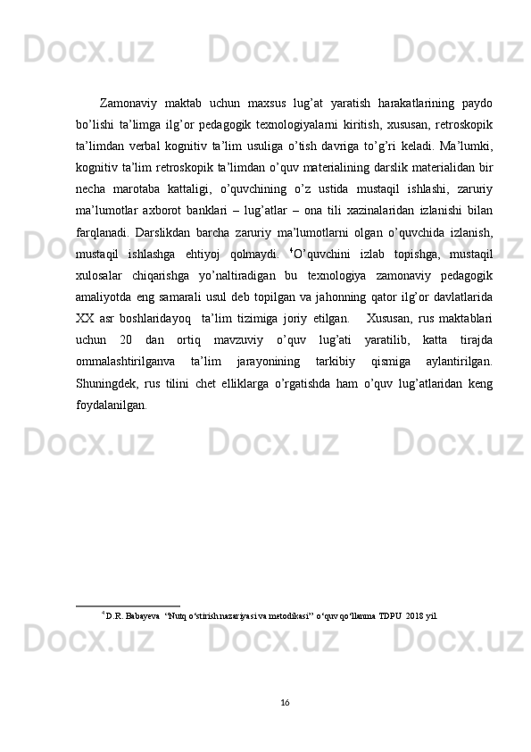 Zamonaviy   maktab   uchun   maxsus   lug’at   yaratish   harakatlarining   paydo
bo’lishi   ta’limga   ilg’or   pedagogik   texnologiyalarni   kiritish,   xususan,   retroskopik
ta’limdan   verbal   kognitiv   ta’lim   usuliga   o’tish   davriga   to’g’ri   keladi.   Ma’lumki,
kognitiv ta’lim  retroskopik  ta’limdan o’quv materialining darslik materialidan bir
necha   marotaba   kattaligi,   o’quvchining   o’z   ustida   mustaqil   ishlashi,   zaruriy
ma’lumotlar   axborot   banklari   –   lug’atlar   –   ona   tili   xazinalaridan   izlanishi   bilan
farqlanadi.   Darslikdan   barcha   zaruriy   ma’lumotlarni   olgan   o’quvchida   izlanish,
mustaqil   ishlashga   ehtiyoj   qolmaydi.   4
O’quvchini   izlab   topishga,   mustaqil
xulosalar   chiqarishga   yo’naltiradigan   bu   texnologiya   zamonaviy   pedagogik
amaliyotda   eng   samarali   usul   deb   topilgan   va   jahonning   qator   ilg’or   davlatlarida
XX   asr   boshlaridayoq     ta’lim   tizimiga   joriy   etilgan.       Xususan,   rus   maktablari
uchun   20   dan   ortiq   mavzuviy   o’quv   lug’ati   yaratilib,   katta   tirajda
ommalashtirilganva   ta’lim   jarayonining   tarkibiy   qismiga   aylantirilgan.
Shuningdek,   rus   tilini   chet   elliklarga   o’rgatishda   ham   o’quv   lug’atlaridan   keng
foydalanilgan.
4
  D.R. Babayeva  “Nutq o‘stirish nazariyasi va metodikasi”  o‘quv qo‘llanma TDPU  2018 yil.  
16 