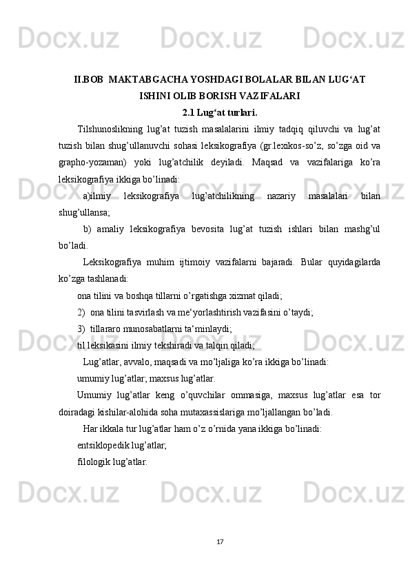 II.BOB  MAKTABGACHA YOSHDAGI BOLALAR BILAN LUG ATʻ
ISHINI OLIB BORISH VAZIFALARI
2.1 Lug at turlari.	
ʻ
Tilshunoslikning   lug’at   tuzish   masalalarini   ilmiy   tadqiq   qiluvchi   va   lug’at
tuzish   bilan   shug’ullanuvchi   sohasi   leksikografiya   (gr.lexikos-so’z,   so’zga   oid   va
grapho-yozaman)   yoki   lug’atchilik   deyiladi.   Maqsad   va   vazifalariga   ko’ra
leksikografiya ikkiga bo’linadi:
a)ilmiy   leksikografiya   lug’atchilikning   nazariy   masalalari   bilan
shug’ullansa;
b)   amaliy   leksikografiya   bevosita   lug’at   tuzish   ishlari   bilan   mashg’ul
bo’ladi.
Leksikografiya   muhim   ijtimoiy   vazifalarni   bajaradi.   Bular   quyidagilarda
ko’zga tashlanadi:
ona tilini va boshqa tillarni o’rgatishga xizmat qiladi;
2)  ona tilini tasvirlash va me‘yorlashtirish vazifasini o’taydi;
3)  tillararo munosabatlarni ta‘minlaydi;
til leksikasini ilmiy tekshiradi va talqin qiladi;
Lug’atlar, avvalo, maqsadi va mo’ljaliga ko’ra ikkiga bo’linadi:
umumiy lug’atlar; maxsus lug’atlar.
Umumiy   lug’atlar   keng   o’quvchilar   ommasiga,   maxsus   lug’atlar   esa   tor
doiradagi kishilar-alohida soha mutaxassislariga mo’ljallangan bo’ladi.
Har ikkala tur lug’atlar ham o’z o’rnida yana ikkiga bo’linadi: 
entsiklopedik lug’atlar;
filologik lug’atlar. 
17