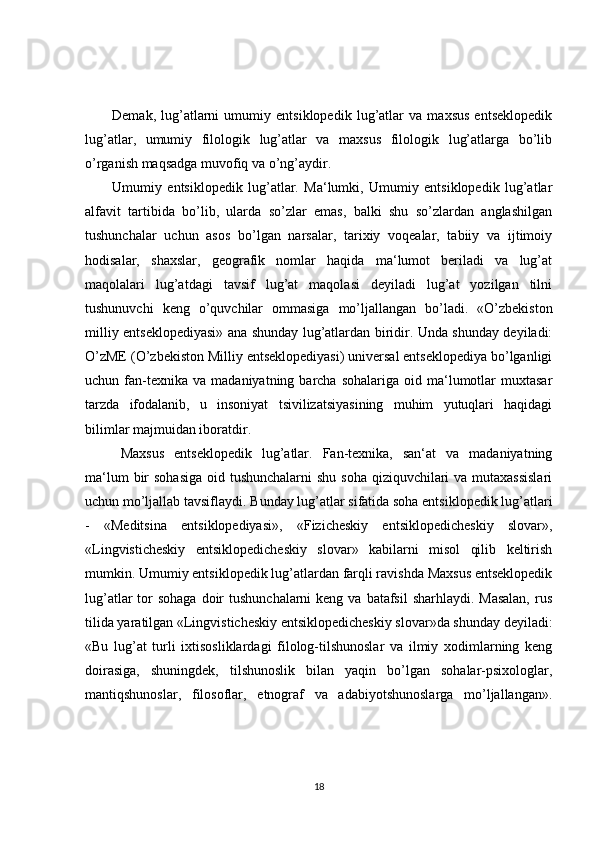 Demak,   lug’atlarni   umumiy   entsiklopedik   lug’atlar   va   maxsus   entseklopedik
lug’atlar,   umumiy   filologik   lug’atlar   va   maxsus   filologik   lug’atlarga   bo’lib
o’rganish maqsadga muvofiq va o’ng’aydir.
Umumiy   entsiklopedik   lug’atlar.   Ma‘lumki,   Umumiy   entsiklopedik   lug’atlar
alfavit   tartibida   bo’lib,   ularda   so’zlar   emas,   balki   shu   so’zlardan   anglashilgan
tushunchalar   uchun   asos   bo’lgan   narsalar,   tarixiy   voqealar,   tabiiy   va   ijtimoiy
hodisalar,   shaxslar,   geografik   nomlar   haqida   ma‘lumot   beriladi   va   lug’at
maqolalari   lug’atdagi   tavsif   lug’at   maqolasi   deyiladi   lug’at   yozilgan   tilni
tushunuvchi   keng   o’quvchilar   ommasiga   mo’ljallangan   bo’ladi.   «O’zbekiston
milliy entseklopediyasi» ana shunday lug’atlardan biridir. Unda shunday deyiladi:
O’zME (O’zbekiston Milliy entseklopediyasi) universal entseklopediya bo’lganligi
uchun  fan-texnika  va   madaniyatning  barcha  sohalariga  oid  ma‘lumotlar  muxtasar
tarzda   ifodalanib,   u   insoniyat   tsivilizatsiyasining   muhim   yutuqlari   haqidagi
bilimlar majmuidan iboratdir. 
Maxsus   entseklopedik   lug’atlar.   Fan-texnika,   san‘at   va   madaniyatning
ma‘lum  bir  sohasiga  oid tushunchalarni  shu soha qiziquvchilari va mutaxassislari
uchun mo’ljallab tavsiflaydi. Bunday lug’atlar sifatida soha entsiklopedik lug’atlari
-   «Meditsina   entsiklopediyasi»,   «Fizicheskiy   entsiklopedicheskiy   slovar»,
«Lingvisticheskiy   entsiklopedicheskiy   slovar»   kabilarni   misol   qilib   keltirish
mumkin. Umumiy entsiklopedik lug’atlardan farqli ravishda Maxsus entseklopedik
lug’atlar  tor  sohaga doir  tushunchalarni  keng va  batafsil  sharhlaydi. Masalan,  rus
tilida yaratilgan «Lingvisticheskiy entsiklopedicheskiy slovar»da shunday deyiladi:
«Bu   lug’at   turli   ixtisosliklardagi   filolog-tilshunoslar   va   ilmiy   xodimlarning   keng
doirasiga,   shuningdek,   tilshunoslik   bilan   yaqin   bo’lgan   sohalar-psixologlar,
mantiqshunoslar,   filosoflar,   etnograf   va   adabiyotshunoslarga   mo’ljallangan».
18