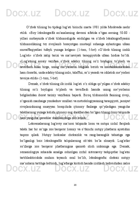 O’zbek  tilining bu  tipdagi  lug’ati  birinchi  marta  1981 yilda  Moskvada  nashr
etildi.   «Boy   leksikografik   an‘analarning   davomi   sifatida   o’tgan   asrning   50-80   -
yillari   mobaynida   o’zbek   tilshunosligida   erishilgan   va   o’zbek   leksikografiyasini
tilshunoslikning   tez   rivojlanib   borayotgan   mustaqil   sohasiga   aylantirgan   ulkan
muvaffaqiyatlari   tufayli   yuzaga   kelgan»   (1-tom,   5-bet)   «O’zbek   tilining   izohli
Lug’ati»   o’zbek   xalqi   tarixi   va   ma‘naviyati   taraqqiyotida   ulkan   hodisa   bo’ldi.
«Lug’atning   asosiy   vazifasi   o’zbek   adabiy   tilining   so’z   boyligini   to’plash   va
tavsiflash   bilan   birga,   uning   me‘yorlarini   belgilab   berish   va   mustahkamlashdan
ham iboratki, unda adabiy tilning imlo, talaffuz, so’z yasash va ishlatish me‘yorlari
tavsiya etildi» (1-tom, 5-bet). 
Demak, o’zbek tilining ilk izohli lug’ati o’z oldiga qo’yilgan o’zbek adabiy
tilining   so’z   boyligini   to’plash   va   tavsiflash   hamda   uning   me‘yorlarini
belgilashdan   iborat   tarixiy   vazifasini   bajardi.   Biroq   tilshunoslik   fanining   rivoji,
o’rganish manbaiga yondashuv omillari va metodologiyasining taraqqiyoti, jamiyat
rivojlanishining   muayyan   bosqichida   ijtimoiy   fanlarga   qo’yiladigan   yangicha
talablarning yuzaga kelishi ijtimoiy ong shakllaridan bo’lgan tilning ilmiy talqinida
ham yangicha qarashlar shakllanishiga olib keladi .
Leksemalarning   lug’aviy   ma‘nosi   talqinida   lison   va   nutqni   izchil   farqlash
talabi   har   bir   so’zga   xos   barqaror   lisoniy   va   o’tkinchi   nutqiy   jihatlarni   ajratishni
taqozo   qiladi.   Nutqiy   hodisalar   cheksizlik   va   rang-baranglik   tabiatiga   ega
bo’lganligi   bois   leksikografik   talqinlarning   ob‘ekti   bo’la   olmaydi.   Lug’atlar
so’zlarga   xos   barqaror   jihatlarnigina   qamrab   olish   imkoniga   ega.   Demak,
semasiologiya   sohasida   amalga   oshirilgan   izchil   sistemaviy   tadqiqotlar   lug’atni
tartiblashtirishda   muhim   tayanch   omil   bo’lib,   leksikografni   cheksiz   nutqiy
ma‘nolarni tartibga keltirish, lug’atlarga kiritish hamda izohlash tashvishidan xalos
20 