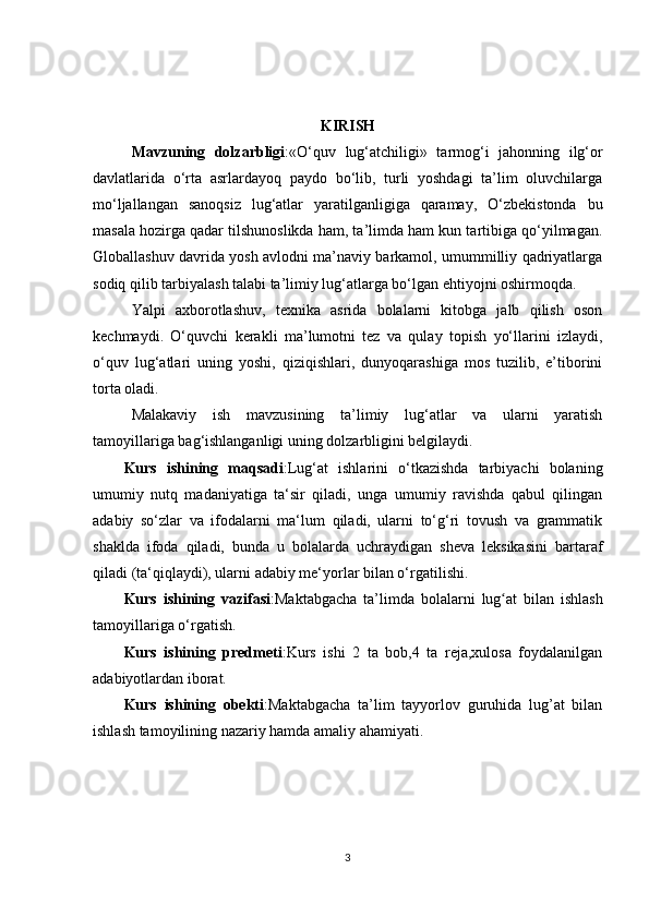 KIRISH
Mavzuning   dolzarbligi : «O‘quv   lug‘atchiligi»   tarmog‘i   jahonning   ilg‘or
davlatlarida   o‘rta   asrlardayoq   paydo   bo‘lib,   turli   yoshdagi   ta’lim   oluvchilarga
mo‘ljallangan   sanoqsiz   lug‘atlar   yaratilganligiga   qaramay,   O‘zbekistonda   bu
masala hozirga qadar tilshunoslikda ham, ta’limda ham kun tartibiga qo‘yilmagan.
Globallashuv davrida yosh avlodni ma’naviy barkamol, umummilliy qadriyatlarga
sodiq qilib tarbiyalash talabi ta’limiy lug‘atlarga bo‘lgan ehtiyojni oshirmoqda.
Yalpi   axborotlashuv,   texnika   asrida   bolalarni   kitobga   jalb   qilish   oson
kechmaydi.   O‘quvchi   kerakli   ma’lumotni   tez   va   qulay   topish   yo‘llarini   izlaydi,
o‘quv   lug‘atlari   uning   yoshi,   qiziqishlari,   dunyoqarashiga   mos   tuzilib,   e’tiborini
torta oladi.
Malakaviy   ish   mavzusining   ta’limiy   lug‘atlar   vа   ularni   yaratish
tamoyillarig a  bag‘ishlanganligi uning dolzarbligini belgilaydi.    
Kurs   ishining   maqsadi :Lug‘at   ishlarini   o‘tkazishda   tarbiyachi   bolaning
umumiy   nutq   madaniyatiga   ta‘sir   qiladi,   unga   umumiy   ravishda   qabul   qilingan
adabiy   so‘zlar   va   ifodalarni   ma‘lum   qiladi,   ularni   to‘g‘ri   tovush   va   grammatik
shaklda   ifoda   qiladi,   bunda   u   bolalarda   uchraydigan   sheva   leksikasini   bartaraf
qiladi (ta‘qiqlaydi), ularni adabiy me‘yorlar bilan o‘rgatilishi.
Kurs   ishining   vazifasi :Maktabgacha   ta’limda   bolalarni   lug at   bilan   ishlashʻ
tamoyillariga o‘rgatish.
Kurs   ishining   predmeti :Kurs   ishi   2   ta   bob,4   ta   reja,xulosa   foydalanilgan
adabiyotlardan iborat.
Kurs   ishining   obekti :Maktabgacha   ta’lim   tayyorlov   guruhida   lug’at   bilan
ishlash tamoyilining nazariy hamda amaliy ahamiyati.
3 