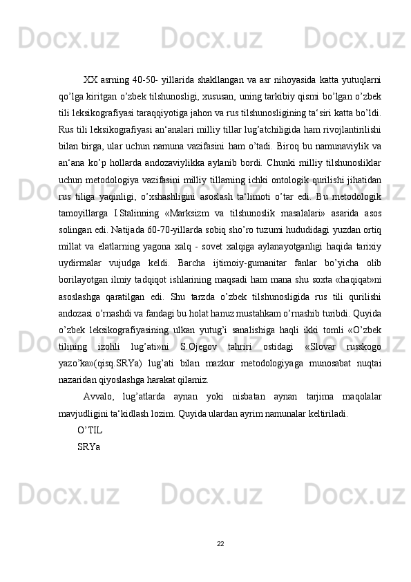 XX  asrning  40-50-  yillarida  shakllangan   va  asr  nihoyasida   katta  yutuqlarni
qo’lga kiritgan o’zbek tilshunosligi, xususan, uning tarkibiy qismi bo’lgan o’zbek
tili leksikografiyasi taraqqiyotiga jahon va rus tilshunosligining ta‘siri katta bo’ldi.
Rus tili leksikografiyasi an‘analari milliy tillar lug’atchiligida ham rivojlantirilishi
bilan   birga,   ular   uchun   namuna   vazifasini   ham   o’tadi.   Biroq   bu   namunaviylik   va
an‘ana   ko’p   hollarda   andozaviylikka   aylanib   bordi.   Chunki   milliy   tilshunosliklar
uchun  metodologiya  vazifasini  milliy  tillarning  ichki  ontologik  qurilishi   jihatidan
rus   tiliga   yaqinligi,   o’xshashligini   asoslash   ta‘limoti   o’tar   edi.   Bu   metodologik
tamoyillarga   I.Stalinning   «Marksizm   va   tilshunoslik   masalalari»   asarida   asos
solingan edi. Natijada 60-70-yillarda sobiq sho’ro tuzumi hududidagi yuzdan ortiq
millat   va   elatlarning   yagona   xalq   -   sovet   xalqiga   aylanayotganligi   haqida   tarixiy
uydirmalar   vujudga   keldi.   Barcha   ijtimoiy-gumanitar   fanlar   bo’yicha   olib
borilayotgan   ilmiy  tadqiqot   ishlarining   maqsadi   ham   mana  shu   soxta   «haqiqat»ni
asoslashga   qaratilgan   edi.   Shu   tarzda   o’zbek   tilshunosligida   rus   tili   qurilishi
andozasi o’rnashdi va fandagi bu holat hanuz mustahkam o’rnashib turibdi. Quyida
o’zbek   leksikografiyasining   ulkan   yutug’i   sanalishiga   haqli   ikki   tomli   «O’zbek
tilining   izohli   lug’ati»ni   S.Ojegov   tahriri   ostidagi   «Slovar   russkogo
yazo’ka»(qisq.SRYa)   lug’ati   bilan   mazkur   metodologiyaga   munosabat   nuqtai
nazaridan qiyoslashga harakat qilamiz.
Avvalo,   lug’atlarda   aynan   yoki   nisbatan   aynan   tarjima   maqolalar
mavjudligini ta‘kidlash lozim. Quyida ulardan ayrim namunalar keltiriladi.
O’TIL
SRYa
22