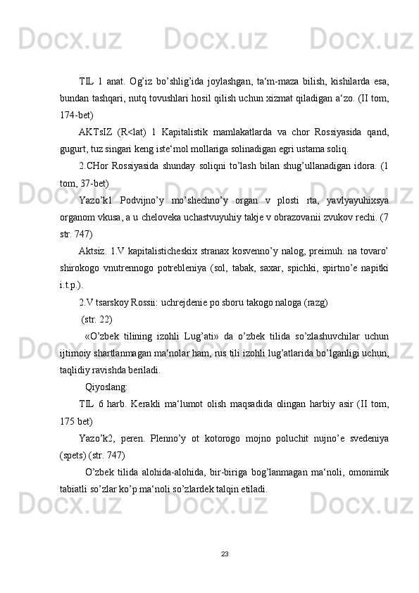 TIL   1   anat.   Og’iz   bo’shlig’ida   joylashgan,   ta‘m-maza   bilish,   kishilarda   esa,
bundan tashqari, nutq tovushlari hosil qilish uchun xizmat qiladigan a‘zo. (II tom,
174-bet)
AKTsIZ   (R<lat)   1   Kapitalistik   mamlakatlarda   va   chor   Rossiyasida   qand,
gugurt, tuz singari keng iste‘mol mollariga solinadigan egri ustama soliq.
2.CHor   Rossiyasida   shunday   soliqni   to’lash   bilan   shug’ullanadigan   idora.   (1
tom, 37-bet)
Yazo’k1   Podvijno’y   mo’shechno’y   organ   v   plosti   rta,   yavlyayuhixsya
organom vkusa, a u cheloveka uchastvuyuhiy takje v obrazovanii zvukov rechi. (7
str. 747)
Aktsiz. 1.V kapitalisticheskix  stranax kosvenno’y nalog, preimuh. na tovaro’
shirokogo   vnutrennogo   potrebleniya   (sol,   tabak,   saxar,   spichki,   spirtno’e   napitki
i.t.p.).
2.V tsarskoy Rossii: uchrejdenie po sboru takogo naloga (razg)
 (str. 22)
«O’zbek   tilining   izohli   Lug’ati»   da   o’zbek   tilida   so’zlashuvchilar   uchun
ijtimoiy shartlanmagan ma‘nolar ham, rus tili izohli lug’atlarida bo’lganligi uchun,
taqlidiy ravishda beriladi.
Qiyoslang:
TIL   6   harb.   Kerakli   ma‘lumot   olish   maqsadida   olingan   harbiy   asir   (II   tom,
175 bet)
Yazo’k2,   peren.   Plenno’y   ot   kotorogo   mojno   poluchit   nujno’e   svedeniya
(spets) (str. 747)
O’zbek   tilida   alohida-alohida,   bir-biriga   bog’lanmagan   ma‘noli,   omonimik
tabiatli so’zlar ko’p ma‘noli so’zlardek talqin etiladi.
23