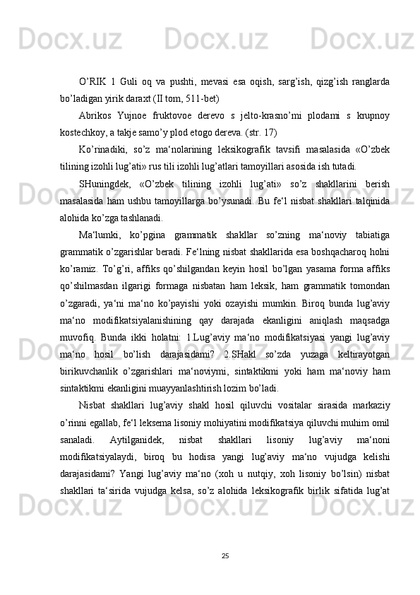 O’RIK   1   Guli   oq   va   pushti,   mevasi   esa   oqish,   sarg’ish,   qizg’ish   ranglarda
bo’ladigan yirik daraxt (II tom, 511-bet)
Abrikos   Yujnoe   fruktovoe   derevo   s   jelto-krasno’mi   plodami   s   krupnoy
kostechkoy, a takje samo’y plod etogo dereva. (str. 17)
Ko’rinadiki,   so’z   ma‘nolarining   leksikografik   tavsifi   masalasida   «O’zbek
tilining izohli lug’ati» rus tili izohli lug’atlari tamoyillari asosida ish tutadi. 
SHuningdek,   «O’zbek   tilining   izohli   lug’ati»   so’z   shakllarini   berish
masalasida   ham   ushbu   tamoyillarga   bo’ysunadi.   Bu   fe‘l   nisbat   shakllari   talqinida
alohida ko’zga tashlanadi.   
Ma‘lumki,   ko’pgina   grammatik   shakllar   so’zning   ma‘noviy   tabiatiga
grammatik o’zgarishlar beradi. Fe‘lning nisbat shakllarida esa boshqacharoq holni
ko’ramiz.   To’g’ri,   affiks   qo’shilgandan   keyin   hosil   bo’lgan   yasama   forma   affiks
qo’shilmasdan   ilgarigi   formaga   nisbatan   ham   leksik,   ham   grammatik   tomondan
o’zgaradi,   ya‘ni   ma‘no   ko’payishi   yoki   ozayishi   mumkin.   Biroq   bunda   lug’aviy
ma‘no   modifikatsiyalanishining   qay   darajada   ekanligini   aniqlash   maqsadga
muvofiq.   Bunda   ikki   holatni:   1.Lug’aviy   ma‘no   modifikatsiyasi   yangi   lug’aviy
ma‘no   hosil   bo’lish   darajasidami?   2.SHakl   so’zda   yuzaga   keltirayotgan
birikuvchanlik   o’zgarishlari   ma‘noviymi,   sintaktikmi   yoki   ham   ma‘noviy   ham
sintaktikmi ekanligini muayyanlashtirish lozim bo’ladi. 
Nisbat   shakllari   lug’aviy   shakl   hosil   qiluvchi   vositalar   sirasida   markaziy
o’rinni egallab, fe‘l leksema lisoniy mohiyatini modifikatsiya qiluvchi muhim omil
sanaladi.   Aytilganidek,   nisbat   shakllari   lisoniy   lug’aviy   ma‘noni
modifikatsiyalaydi,   biroq   bu   hodisa   yangi   lug’aviy   ma‘no   vujudga   kelishi
darajasidami?   Yangi   lug’aviy   ma‘no   (xoh   u   nutqiy,   xoh   lisoniy   bo’lsin)   nisbat
shakllari   ta‘sirida   vujudga   kelsa,   so’z   alohida   leksikografik   birlik   sifatida   lug’at
25