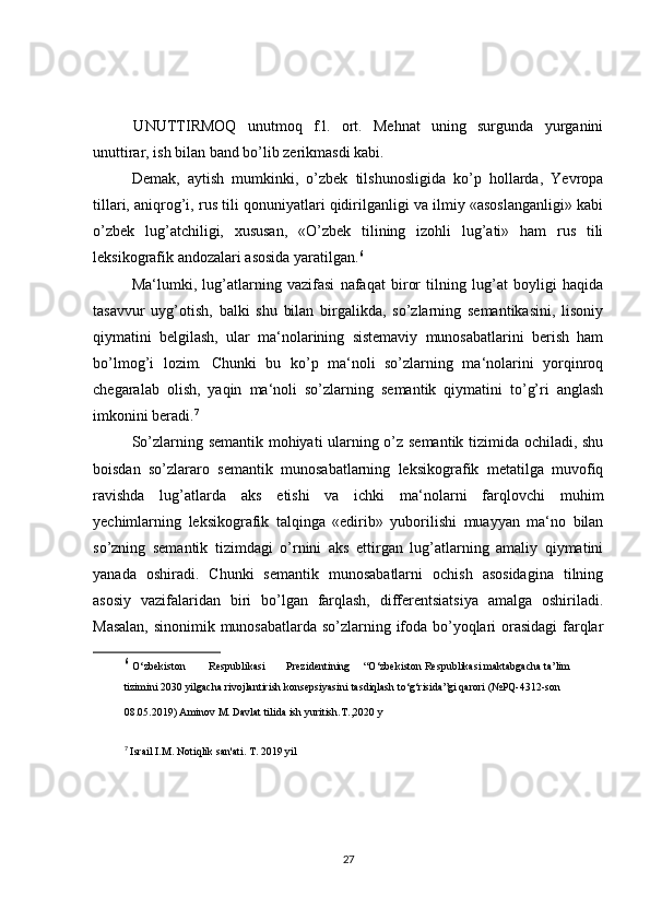   UNUTTIRMOQ   unutmoq   f.l.   ort.   Mehnat   uning   surgunda   yurganini
unuttirar, ish bilan band bo’lib zerikmasdi kabi.
Demak,   aytish   mumkinki,   o’zbek   tilshunosligida   ko’p   hollarda,   Yevropa
tillari, aniqrog’i, rus tili qonuniyatlari qidirilganligi va ilmiy «asoslanganligi» kabi
o’zbek   lug’atchiligi,   xususan,   «O’zbek   tilining   izohli   lug’ati»   ham   rus   tili
leksikografik andozalari asosida yaratilgan. 6
Ma‘lumki,   lug’atlarning   vazifasi   nafaqat   biror   tilning   lug’at   boyligi   haqida
tasavvur   uyg’otish,   balki   shu   bilan   birgalikda,   so’zlarning   semantikasini,   lisoniy
qiymatini   belgilash,   ular   ma‘nolarining   sistemaviy   munosabatlarini   berish   ham
bo’lmog’i   lozim.   Chunki   bu   ko’p   ma‘noli   so’zlarning   ma‘nolarini   yorqinroq
chegaralab   olish,   yaqin   ma‘noli   so’zlarning   semantik   qiymatini   to’g’ri   anglash
imkonini beradi. 7
So’zlarning semantik mohiyati ularning o’z semantik tizimida ochiladi, shu
boisdan   so’zlararo   semantik   munosabatlarning   leksikografik   metatilga   muvofiq
ravishda   lug’atlarda   aks   etishi   va   ichki   ma‘nolarni   farqlovchi   muhim
yechimlarning   leksikografik   talqinga   «edirib»   yuborilishi   muayyan   ma‘no   bilan
so’zning   semantik   tizimdagi   o’rnini   aks   ettirgan   lug’atlarning   amaliy   qiymatini
yanada   oshiradi.   Chunki   semantik   munosabatlarni   ochish   asosidagina   tilning
asosiy   vazifalaridan   biri   bo’lgan   farqlash,   differentsiatsiya   amalga   oshiriladi.
Masalan, sinonimik munosabatlarda so’zlarning ifoda bo’yoqlari orasidagi  farqlar
6
  O‘ zbekiston  Respublikasi  Prezidentining   “ O‘ zbekiston Respublikasi   maktabgacha ta’lim 
tizimini 2030 yilgacha rivojlantirish konsepsiyasini  tasdiqlash to‘g‘risida ” gi qarori   (№PQ - 4312 - son 
08.05.2019)   Aminov M.
  Davlat tilida ish yuritish. Т .,2020 y  
7
  Israil I.M. Notiqlik san'ati. T. 2019 yil  
27 