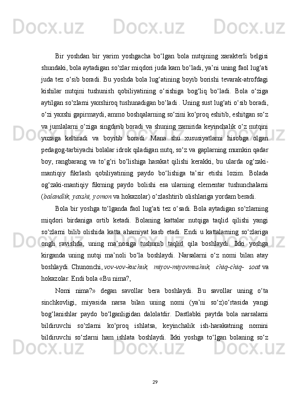 Bir   yoshdan   bir   yarim   yoshgacha   bo‘lgan   bola   nutqining   xarakterli   belgisi
shundaki, bola aytadigan so‘zlar miqdori juda kam bo‘ladi, ya’ni uning faol lug‘ati
juda   tez   o‘sib   boradi.   Bu   yoshda   bola   lug‘atining   boyib   borishi   tevarak-atrofdagi
kishilar   nutqini   tushunish   qobiliyatining   o‘sishiga   bog‘liq   bo‘ladi.   Bola   o‘ziga
aytilgan so‘zlarni yaxshiroq tushunadigan bo‘ladi . Uning sust lug‘ati o‘sib boradi,
o‘zi yaxshi gapirmaydi, ammo boshqalarning so‘zini ko‘proq eshitib, eshitgan so‘z
va jumlalarni o‘ziga singdirib boradi va shuning zamirida keyinchalik o‘z nutqini
yuzaga   keltiradi   va   boyitib   boradi.   Mana   shu   xususiyatlarni   hisobga   olgan
pedagog-tarbiyachi bolalar idrok qiladigan nutq, so‘z va gaplarning mumkin qadar
boy,   rangbarang   va   to‘g‘ri   bo‘lishiga   harakat   qilishi   kerakki,   bu   ularda   og‘zaki-
mantiqiy   fikrlash   qobiliyatining   paydo   bo‘lishiga   ta’sir   etishi   lozim.   Bolada
og‘zaki-mantiqiy   fikrning   paydo   bolishi   esa   ularning   elementar   tushunchalarni
( balandlik, yaxshi, yomon   va hokazolar) o‘zlashtirib olishlariga yordam beradi.
Bola bir  yoshga to‘lganda faol lug‘ati tez o‘sadi. Bola aytadigan so‘zlarning
miqdori   birdaniga   ortib   ketadi.   Bolaning   kattalar   nutqiga   taqlid   qilishi   yangi
so‘zlarni   bilib   olishida   katta   ahamiyat   kasb   etadi.   Endi   u   kattalarning   so‘zlariga
ongli   ravishda,   uning   ma’nosiga   tushunib   taqlid   qila   boshlaydi.   Ikki   yoshga
kirganda   uning   nutqi   ma’noli   bo‘la   boshlaydi.   Narsalarni   o‘z   nomi   bilan   atay
boshlaydi.   Chunonchi ,   vov-vov-kuchuk,   miyov-miyovmushuk,   chiq-chiq-   soat   va
hokazolar.  Endi bola «Bu nima?,
Nomi   nima?»   degan   savollar   bera   boshlaydi.   Bu   savollar   uning   o‘ta
sinchkovligi,   miyasida   narsa   bilan   uning   nomi   (ya’ni   so‘z)o‘rtasida   yangi
bog‘lanishlar   paydo   bo‘lganligidan   dalolatdir.   Dastlabki   paytda   bola   narsalarni
bildiruvchi   so‘zlarni   ko‘proq   ishlatsa,   keyinchalik   ish-harakatning   nomini
bildiruvchi   so‘zlarni   ham   ishlata   boshlaydi.   Ikki   yoshga   to‘lgan   bolaning   so‘z
29 
