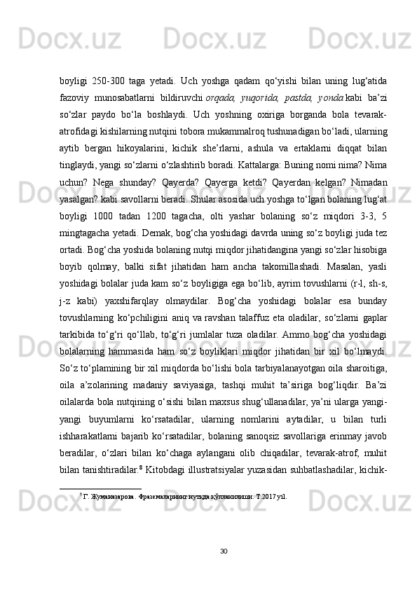 boyligi   250-300   taga   yetadi.   Uch   yoshga   qadam   qo‘yishi   bilan   uning   lug‘atida
fazoviy   munosabatlarni   bildiruvchi   orqada,   yuqorida,   pastda,   yonda   kabi   ba’zi
so‘zlar   paydo   bo‘la   boshlaydi.   Uch   yoshning   oxiriga   borganda   bola   tevarak-
atrofidagi kishilarning nutqini tobora mukammalroq tushunadigan bo‘ladi, ularning
aytib   bergan   hikoyalarini,   kichik   she’rlarni,   ashula   va   ertaklarni   diqqat   bilan
tinglaydi, yangi so‘zlarni o‘zlashtirib boradi. Kattalarga: Buning nomi nima? Nima
uchun?   Nega   shunday?   Qayerda?   Qayerga   ketdi?   Qayerdan   kelgan?   Nimadan
yasalgan? kabi savollarni beradi. Shular asosida uch yoshga to‘lgan bolaning lug‘at
boyligi   1000   tadan   1200   tagacha,   olti   yashar   bolaning   so‘z   miqdori   3-3,   5
mingtagacha yetadi. Demak, bog‘cha yoshidagi davrda uning so‘z boyligi juda tez
ortadi. Bog‘cha yoshida bolaning nutqi miqdor jihatidangina yangi so‘zlar hisobiga
boyib   qolmay,   balki   sifat   jihatidan   ham   ancha   takomillashadi.   Masalan,   yasli
yoshidagi bolalar juda kam so‘z boyligiga ega bo‘lib, ayrim tovushlarni (r-l, sh-s,
j-z   kabi)   yaxshifarqlay   olmaydilar.   Bog‘cha   yoshidagi   bolalar   esa   bunday
tovushlarning   ko‘pchiligini   aniq   va   ravshan   talaffuz   eta   oladilar ,   so‘zlarni   gaplar
tarkibida   to‘g‘ri   qo‘llab,   to‘g‘ri   jumlalar   tuza   oladilar.   Ammo   bog‘cha   yoshidagi
bolalarning   hammasida   ham   so‘z   boyliklari   miqdor   jihatidan   bir   xil   bo‘lmaydi.
So‘z to‘plamining bir xil miqdorda bo‘lishi bola tarbiyalanayotgan oila sharoitiga,
oila   a’zolarining   madaniy   saviyasiga,   tashqi   muhit   ta’siriga   bog‘liqdir.   Ba’zi
oilalarda bola nutqining o‘sishi bilan maxsus shug‘ullanadilar, ya’ni ularga yangi-
yangi   buyumlarni   ko‘rsatadilar,   ularning   nomlarini   aytadilar,   u   bilan   turli
ishharakatlarni   bajarib   ko‘rsatadilar,   bolaning   sanoqsiz   savollariga   erinmay   javob
beradilar,   o‘zlari   bilan   ko‘chaga   aylangani   olib   chiqadilar,   tevarak-atrof,   muhit
bilan tanishtiradilar. 8
  Kitobdagi illustratsiyalar yuzasidan suhbatlashadilar, kichik-
8
  Г. Жуманазарова. Фраземаларнинг нутқда қўлланилиши. T.2017 yil. 
30