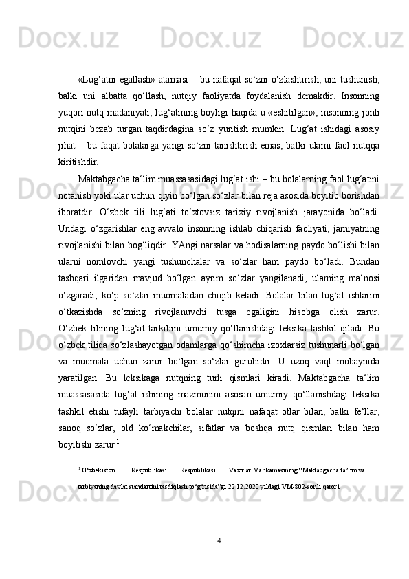 «Lug‘atni  egallash»  atamasi  – bu nafaqat  so‘zni  o‘zlashtirish,  uni  tushunish,
balki   uni   albatta   qo‘llash,   nutqiy   faoliyatda   foydalanish   demakdir.   Insonning
yuqori nutq madaniyati, lug‘atining boyligi haqida u «eshitilgan», insonning jonli
nutqini   bezab   turgan   taqdirdagina   so‘z   yuritish   mumkin.   Lug‘at   ishidagi   asosiy
jihat   –   bu   faqat   bolalarga   yangi   so‘zni   tanishtirish   emas,   balki   ularni   faol   nutqqa
kiritishdir.
Maktabgacha ta‘lim muassasasidagi lug‘at ishi – bu bolalarning faol lug‘atini
notanish yoki ular uchun qiyin bo‘lgan so‘zlar bilan reja asosida boyitib borishdan
iboratdir.   O‘zbek   tili   lug‘ati   to‘xtovsiz   tarixiy   rivojlanish   jarayonida   bo‘ladi.
Undagi   o‘zgarishlar   eng   avvalo   insonning   ishlab   chiqarish   faoliyati,   jamiyatning
rivojlanishi bilan bog‘liqdir. YAngi narsalar va hodisalarning paydo bo‘lishi bilan
ularni   nomlovchi   yangi   tushunchalar   va   so‘zlar   ham   paydo   bo‘ladi.   Bundan
tashqari   ilgaridan   mavjud   bo‘lgan   ayrim   so‘zlar   yangilanadi,   ularning   ma‘nosi
o‘zgaradi,   ko‘p   so‘zlar   muomaladan   chiqib   ketadi.   Bolalar   bilan   lug‘at   ishlarini
o‘tkazishda   so‘zning   rivojlanuvchi   tusga   egaligini   hisobga   olish   zarur.
O‘zbek   tilining   lug‘at   tarkibini   umumiy   qo‘llanishdagi   leksika   tashkil   qiladi.   Bu
o‘zbek tilida so‘zlashayotgan odamlarga qo‘shimcha izoxlarsiz tushunarli bo‘lgan
va   muomala   uchun   zarur   bo‘lgan   so‘zlar   guruhidir.   U   uzoq   vaqt   mobaynida
yaratilgan.   Bu   leksikaga   nutqning   turli   qismlari   kiradi.   Maktabgacha   ta‘lim
muassasasida   lug‘at   ishining   mazmunini   asosan   umumiy   qo‘llanishdagi   leksika
tashkil   etishi   tufayli   tarbiyachi   bolalar   nutqini   nafaqat   otlar   bilan,   balki   fe‘llar,
sanoq   so‘zlar,   old   ko‘makchilar,   sifatlar   va   boshqa   nutq   qismlari   bilan   ham
boyitishi zarur. 1
1
  O‘zbekiston  Respublikasi  Respublikasi  Vazirlar  Mahkamasining “Maktabgacha ta’lim va 
tarbiyaning davlat standartini tasdiqlash to‘g‘risida”gi 22.12.2020 yildagi VM-802-sonli  qarori   
4 