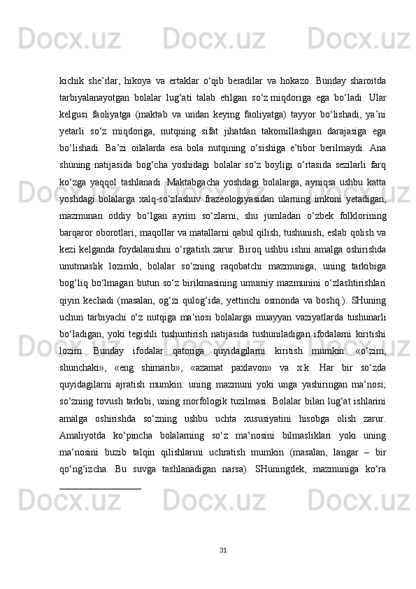 kichik   she’rlar,   hikoya   va   ertaklar   o‘qib   beradilar   va   hokazo.   Bunday   sharoitda
tarbiyalanayotgan   bolalar   lug‘ati   talab   etilgan   so‘z   miqdoriga   ega   bo‘ladi.   Ular
kelgusi   faoliyatga   (maktab   va   undan   keying   faoliyatga)   tayyor   bo‘lishadi,   ya’ni
yetarli   so‘z   miqdoriga,   nutqning   sifat   jihatdan   takomillashgan   darajasiga   ega
bo‘lishadi.   Ba’zi   oilalarda   esa   bola   nutqining   o‘sishiga   e’tibor   berilmaydi.   Ana
shuning   natijasida   bog‘cha   yoshidagi   bolalar   so‘z   boyligi   o‘rtasida   sezilarli   farq
ko‘zga   yaqqol   tashlanadi.   Maktabgacha   yoshdagi   bolalarga,   ayniqsa   ushbu   katta
yoshdagi   bolalarga   xalq-so‘zlashuv   frazeologiyasidan   ularning   imkoni   yetadigan,
mazmunan   oddiy   bo‘lgan   ayrim   so‘zlarni,   shu   jumladan   o‘zbek   folklorining
barqaror oborotlari, maqollar va matallarni qabul qilish, tushunish, eslab qolish va
kezi  kelganda  foydalanishni   o‘rgatish  zarur.  Biroq  ushbu  ishni   amalga  oshirishda
unutmaslik   lozimki,   bolalar   so‘zning   raqobatchi   mazmuniga,   uning   tarkibiga
bog‘liq   bo‘lmagan   butun   so‘z   birikmasining   umumiy   mazmunini   o‘zlashtirishlari
qiyin   kechadi   (masalan,   og‘zi   qulog‘ida,   yettinchi   osmonda   va   boshq.).   SHuning
uchun   tarbiyachi   o‘z   nutqiga   ma‘nosi   bolalarga   muayyan   vaziyatlarda   tushunarli
bo‘ladigan,   yoki   tegishli   tushuntirish   natijasida   tushuniladigan   ifodalarni   kiritishi
lozim.   Bunday   ifodalar   qatoriga   quyidagilarni   kiritish   mumkin:   «o‘zim,
shunchaki»,   «eng   shimarib»,   «azamat   paxlavon»   va   x.k.   Har   bir   so‘zda
quyidagilarni   ajratish   mumkin:   uning   mazmuni   yoki   unga   yashiringan   ma‘nosi;
so‘zning tovush  tarkibi, uning  morfologik tuzilmasi.  Bolalar   bilan lug‘at  ishlarini
amalga   oshirishda   so‘zning   ushbu   uchta   xususiyatini   hisobga   olish   zarur.
Amaliyotda   ko‘pincha   bolalarning   so‘z   ma‘nosini   bilmasliklari   yoki   uning
ma‘nosini   buzib   talqin   qilishlarini   uchratish   mumkin   (masalan,   langar   –   bir
qo‘ng‘izcha.   Bu   suvga   tashlanadigan   narsa).   SHuningdek,   mazmuniga   ko‘ra
31