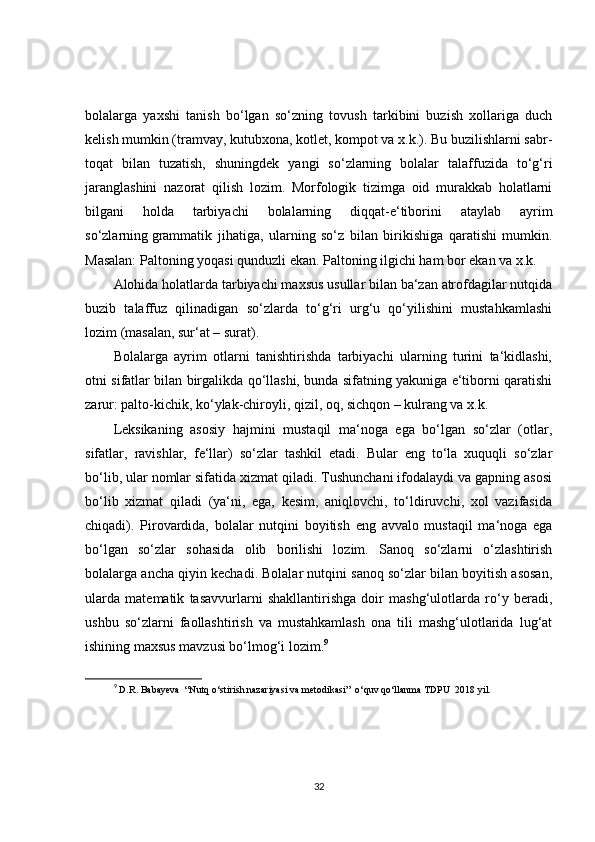 bolalarga   yaxshi   tanish   bo‘lgan   so‘zning   tovush   tarkibini   buzish   xollariga   duch
kelish mumkin (tramvay, kutubxona, kotlet, kompot va x.k.). Bu buzilishlarni sabr-
toqat   bilan   tuzatish,   shuningdek   yangi   so‘zlarning   bolalar   talaffuzida   to‘g‘ri
jaranglashini   nazorat   qilish   lozim.   Morfologik   tizimga   oid   murakkab   holatlarni
bilgani   holda   tarbiyachi   bolalarning   diqqat-e‘tiborini   ataylab   ayrim
so‘zlarning   grammatik   jihatiga ,   ularning   so‘z   bilan   birikishiga   qaratishi   mumkin.
Masalan: Paltoning yoqasi qunduzli ekan. Paltoning ilgichi ham bor ekan va x.k.
Alohida holatlarda tarbiyachi maxsus usullar bilan ba‘zan atrofdagilar nutqida
buzib   talaffuz   qilinadigan   so‘zlarda   to‘g‘ri   urg‘u   qo‘yilishini   mustahkamlashi
lozim (masalan, sur‘at – surat).
Bolalarga   ayrim   otlarni   tanishtirishda   tarbiyachi   ularning   turini   ta‘kidlashi,
otni sifatlar bilan birgalikda qo‘llashi, bunda sifatning yakuniga e‘tiborni qaratishi
zarur: palto-kichik, ko‘ylak-chiroyli, qizil, oq, sichqon – kulrang va x.k.
Leksikaning   asosiy   hajmini   mustaqil   ma‘noga   ega   bo‘lgan   so‘zlar   (otlar,
sifatlar,   ravishlar,   fe‘llar)   so‘zlar   tashkil   etadi.   Bular   eng   to‘la   xuquqli   so‘zlar
bo‘lib, ular nomlar sifatida xizmat qiladi. Tushunchani ifodalaydi va gapning asosi
bo‘lib   xizmat   qiladi   (ya‘ni,   ega,   kesim,   aniqlovchi,   to‘ldiruvchi,   xol   vazifasida
chiqadi).   Pirovardida,   bolalar   nutqini   boyitish   eng   avvalo   mustaqil   ma‘noga   ega
bo‘lgan   so‘zlar   sohasida   olib   borilishi   lozim.   Sanoq   so‘zlarni   o‘zlashtirish
bolalarga ancha qiyin kechadi. Bolalar nutqini sanoq so‘zlar bilan boyitish asosan,
ularda   matematik   tasavvurlarni   shakllantirishga   doir   mashg‘ulotlarda   ro‘y   beradi,
ushbu   so‘zlarni   faollashtirish   va   mustahkamlash   ona   tili   mashg‘ulotlarida   lug‘at
ishining maxsus mavzusi bo‘lmog‘i lozim. 9
9
 D.R. Babayeva  “Nutq o‘stirish nazariyasi va metodikasi”  o‘quv qo‘llanma TDPU  2018 yil.  
32 