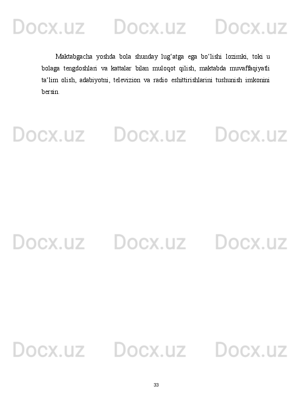 Maktabgacha   yoshda   bola   shunday   lug‘atga   ega   bo‘lishi   lozimki,   toki   u
bolaga   tengdoshlari   va   kattalar   bilan   muloqot   qilish,   maktabda   muvaffaqiyatli
ta‘lim   olish,   adabiyotni,   televizion   va   radio   eshittirishlarini   tushunish   imkonini
bersin.
33