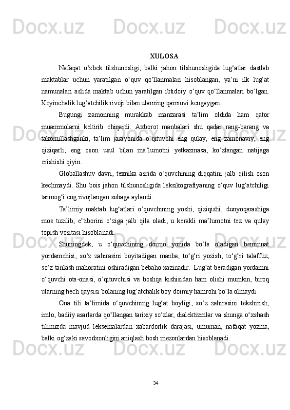 XULOSA
Nafaqat   o‘zbek   tilshunosligi,   balki   jahon   tilshunosligida   lug‘atlar   dastlab
maktablar   uchun   yaratilgan   o‘quv   qo‘llanmalari   hisoblangan,   ya’ni   ilk   lug‘at
namunalari   aslida   maktab   uchun   yaratilgan   ibtidoiy   o‘quv   qo‘llanmalari   bo‘lgan.
Keyinchalik lug‘atchilik rivoji bilan ularning qamrovi kengaygan.
Bugungi   zamonning   murakkab   manzarasi   ta’lim   oldida   ham   qator
muammolarni   keltirib   chiqardi.   Axborot   manbalari   shu   qadar   rang-barang   va
takomillashganki,   ta’lim   jarayonida   o‘qituvchi   eng   qulay,   eng   zamonaviy,   eng
qiziqarli,   eng   oson   usul   bilan   ma’lumotni   yetkazmasa,   ko‘zlangan   natijaga
erishishi qiyin. 
Globallashuv   davri,   texnika   asrida   o‘quvchining   diqqatini   jalb   qilish   oson
kechmaydi.   Shu   bois   jahon   tilshunosligida   leksikografiyaning   o‘quv   lug‘atchiligi
tarmog‘i eng rivojlangan sohaga aylandi. 
Ta’limiy   maktab   lug‘atlari   o‘quvchining   yoshi,   qiziqishi,   dunyoqarashiga
mos   tuzilib,   e’tiborini   o‘ziga   jalb   qila   oladi,   u   kerakli   ma’lumotni   tez   va   qulay
topish vositasi hisoblanadi.
Shuningdek,   u   o‘quvchining   doimo   yonida   bo‘la   oladigan   beminnat
yordamchisi,   so‘z   zahirasini   boyitadigan   manba,   to‘g‘ri   yozish,   to‘g‘ri   talaffuz,
so‘z tanlash mahoratini oshiradigan bebaho xazinadir.  Lug‘at beradigan yordamni
o‘quvchi   ota-onasi,   o‘qituvchisi   va   boshqa   kishisidan   ham   olishi   mumkin,   biroq
ularning hech qaysisi bolaning lug‘atchalik boy doimiy hamrohi bo‘la olmaydi. 
Ona   tili   ta’limida   o‘quvchining   lug‘at   boyligi,   so‘z   zahirasini   tekshirish,
imlo, badiiy asarlarda qo‘llangan tarixiy so‘zlar, dialektizmlar va shunga o‘xshash
tilimizda   mavjud   leksemalardan   xabardorlik   darajasi,   umuman,   nafaqat   yozma,
balki og‘zaki savodxonligini aniqlash bosh mezonlardan hisoblanadi. 
34