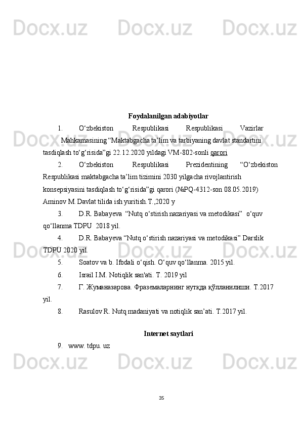 Foydalanilgan adabiyotlar
1. O‘zbekiston  Respublikasi  Respublikasi  Vazirlar 
Mahkamasining “Maktabgacha ta’lim va tarbiyaning davlat standartini 
tasdiqlash to‘g‘risida”gi 22.12.2020 yildagi VM-802-sonli  qarori   
2. O‘ zbekiston  Respublikasi  Prezidentining   “ O‘ zbekiston 
Respublikasi   maktabgacha ta’lim tizimini 2030 yilgacha rivojlantirish 
konsepsiyasini  tasdiqlash to‘g‘risida ” gi qarori   (№PQ - 4312 - son 08.05.2019)  
Aminov M.
  Davlat tilida ish yuritish. Т .,2020 y 
3. D.R. Babayeva  “Nutq o‘stirish nazariyasi va metodikasi”  o‘quv 
qo‘llanma TDPU  2018 yil.  
4. D.R. Babayeva “Nutq o‘stirish nazariyasi va metodikasi” Darslik 
TDPU 2020 yil. 
5. Soatov va b. Ifodali o‘qish. O‘quv qo‘llanma. 2015 yil.  
6. Israil I.M. Notiqlik san'ati.  T. 2019 yil 
7. Г. Жуманазарова. Фраземаларнинг нутқда қўлланилиши. T.2017 
yil. 
8. Rasulov R. Nutq madaniyati va notiqlik san’ati.  T.2017 yil. 
 
Internet saytlari  
9.   www. tdpu. uz 
35 