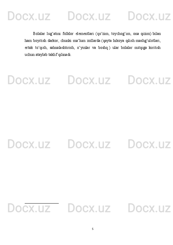 Bolalar   lug‘atini   folklor   elementlari   (qo‘zim,   toychog‘im,   ona   qizim)   bilan
ham boyitish darkor, chunki ma‘lum xollarda (qayta hikoya qilish mashg‘ulotlari,
ertak   to‘qish,   sahnalashtirish,   o‘yinlar   va   boshq.)   ular   bolalar   nutqiga   kiritish
uchun ataylab taklif qilinadi.
5