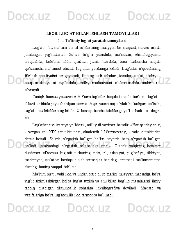 I.BOB. LUG AT BILAN ISHLASH TAMOYILLARIʻ
1.1.  Ta limiy lug at yaratish tamoyillari.
ʼ ʻ
Lug’at   –   bu   ma‘lum   bir   til   so’zlarining   muayyan   bir   maqsad,   mavzu   ostida
jamlangan   yig’indisidir.   So’zni   to’g’ri   yozishda,   ma‘nosini,   etimologiyasini
aniqlashda,   tarkibini   tahlil   qilishda,   jumla   tuzishda,   biror   tushuncha   haqida
qo’shimcha   ma‘lumot   olishda   lug’atlar   yordamga   keladi.   Lug’atlar   o’quvchining
fikrlash  qobiliyatini  kengaytiradi, fanning  turli  sohalari,  texnika,  san‘at,  adabiyot,
nutq   madaniyatini   egallashda,   milliy   madaniyatni   o’zlashtirishda   muhim   rol
o’ynaydi.  
Taniqli fransuz yozuvchisi A.Frans lug’atlar haqida to’xtala turib «…lug’at –
alfavit  tartibida  joylashtirilgan  xazina.  Agar  yaxshiroq  o’ylab  ko’radigan  bo’lsak,
lug’at – bu kitoblarning kitobi. U boshqa barcha kitoblarga yo’l ochadi…»   degan
edi. 
Lug’atlar sivilizatsiya yo’ldoshi, milliy til xazinasi hamdir. «Har qanday so’z,
-   yozgan   edi   XIX   asr   tilshunosi,   akademik   I.I.Sreznevskiy,   -   xalq   o’tmishidan
darak   beradi.   So’zda   o’zgarish   bo’lgan   bo’lsa   hayotda   ham   o’zgarish   bo’lgan
bo’ladi,   jamiyatdagi   o’zgarish   so’zda   aks   etadi».   O’zbek   xalqining   betakror
durdonasi   «Devonu   lug’otit   turk»ning   tarix,   til,   adabiyot,   jug’rofiya,   tibbiyot,
madaniyat,   san‘at   va   boshqa   o’nlab   tarmoqlar   haqidagi   qimmatli   ma‘lumotnoma
ekanligi buning yaqqol dalilidir.       
Ma‘lum bir til yoki ikki va undan ortiq til so’zlarini muayyan maqsadga ko’ra
yig’ib   tizimlashtirgan   holda   lug’at   tuzish   va   shu   bilan   bog’liq   masalalarni   ilmiy
tadqiq   qiladigan   tilshunoslik   sohasiga   leksikografiya   deyiladi.   Maqsad   va
vazifalariga ko’ra lug’atchilik ikki tarmoqqa bo’linadi:
6 